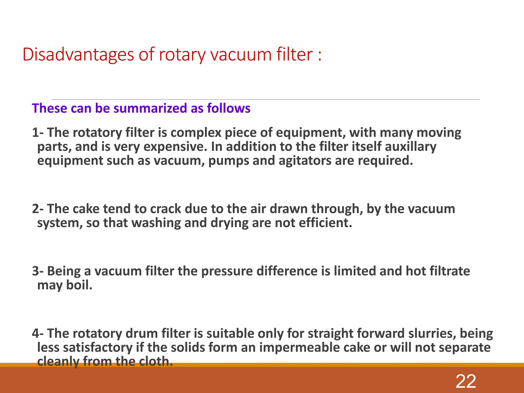 Disadvantages of rotary vacuum filter :
These can be summarized as follows
1- The rotatory filter is complex piece of equipment, with many moving
parts, and is very expensive. In addition to the filter itself auxillary
equipment such as vacuum, pumps and agitators are required.
2- The cake tend to crack due to the air drawn through, by the vacuum
system, so that washing and drying are not efficient.
3- Being a vacuum filter the pressure difference is limited and hot filtrate
may boil.
4- The rotatory drum filter is suitable only for straight forward slurries, being
less satisfactory if the solids form an impermeable cake or will not separate
cleanly from the cloth.
22
 