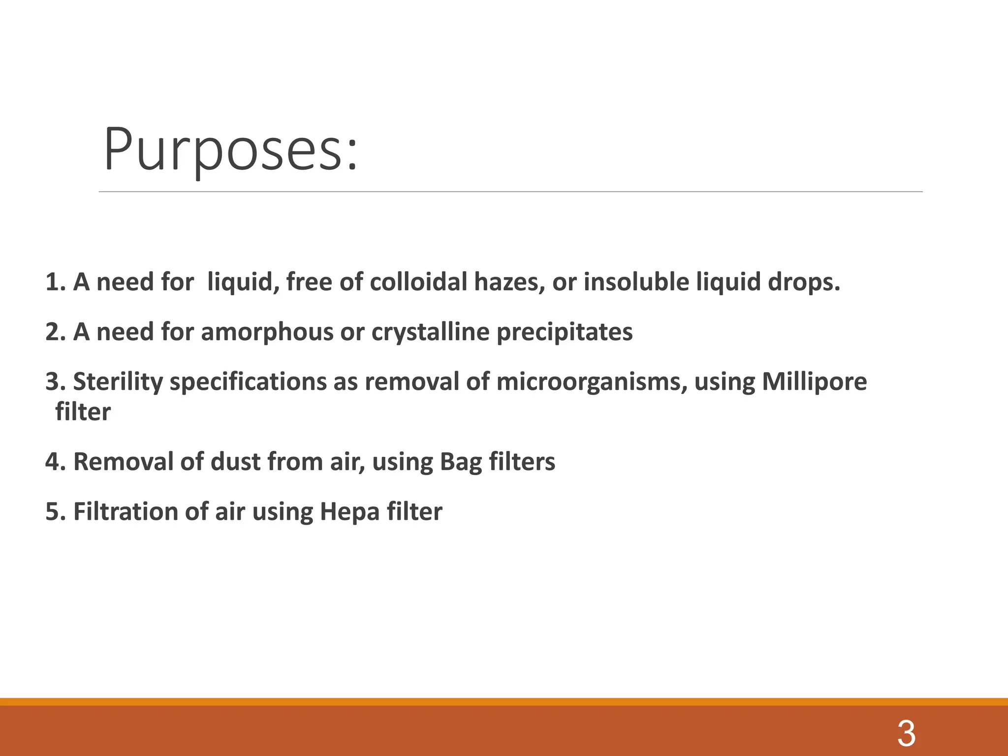 Purposes:
1. A need for liquid, free of colloidal hazes, or insoluble liquid drops.
2. A need for amorphous or crystalline precipitates
3. Sterility specifications as removal of microorganisms, using Millipore
filter
4. Removal of dust from air, using Bag filters
5. Filtration of air using Hepa filter
3
 