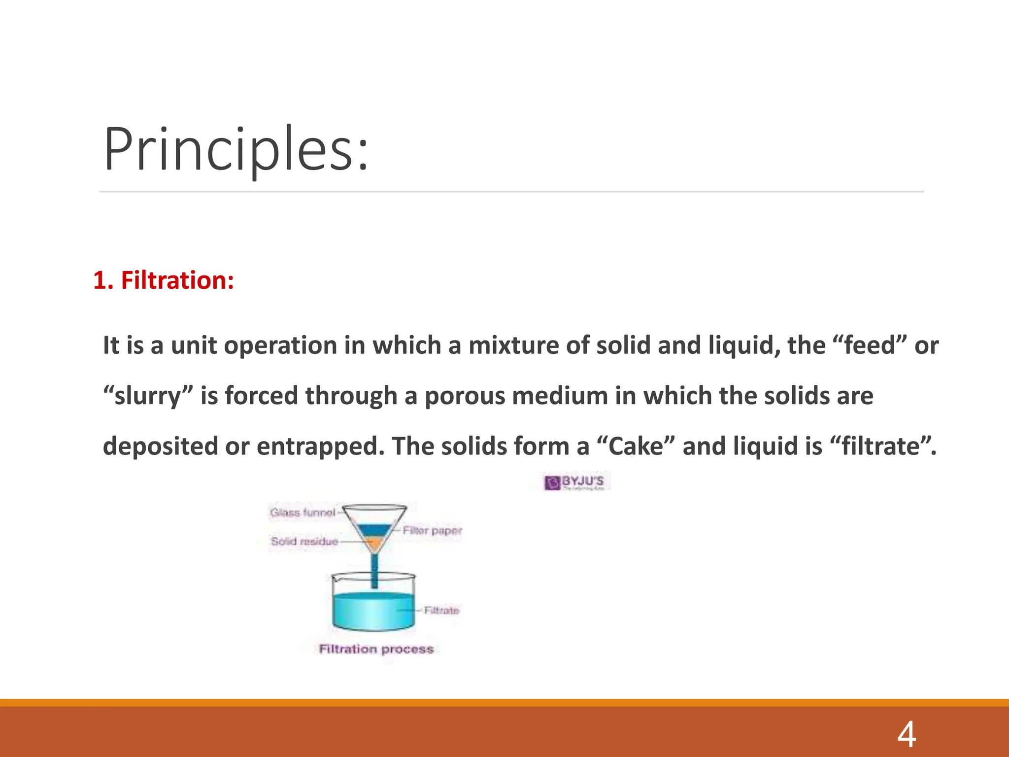 Principles:
1. Filtration:
It is a unit operation in which a mixture of solid and liquid, the “feed” or
“slurry” is forced through a porous medium in which the solids are
deposited or entrapped. The solids form a “Cake” and liquid is “filtrate”.
4
 