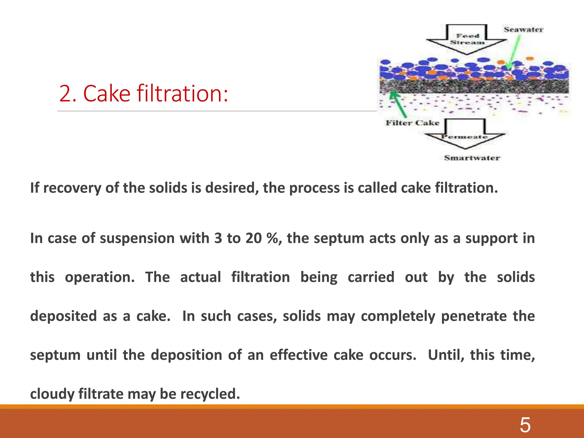 2. Cake filtration:
If recovery of the solids is desired, the process is called cake filtration.
In case of suspension with 3 to 20 %, the septum acts only as a support in
this operation. The actual filtration being carried out by the solids
deposited as a cake. In such cases, solids may completely penetrate the
septum until the deposition of an effective cake occurs. Until, this time,
cloudy filtrate may be recycled.
5
 