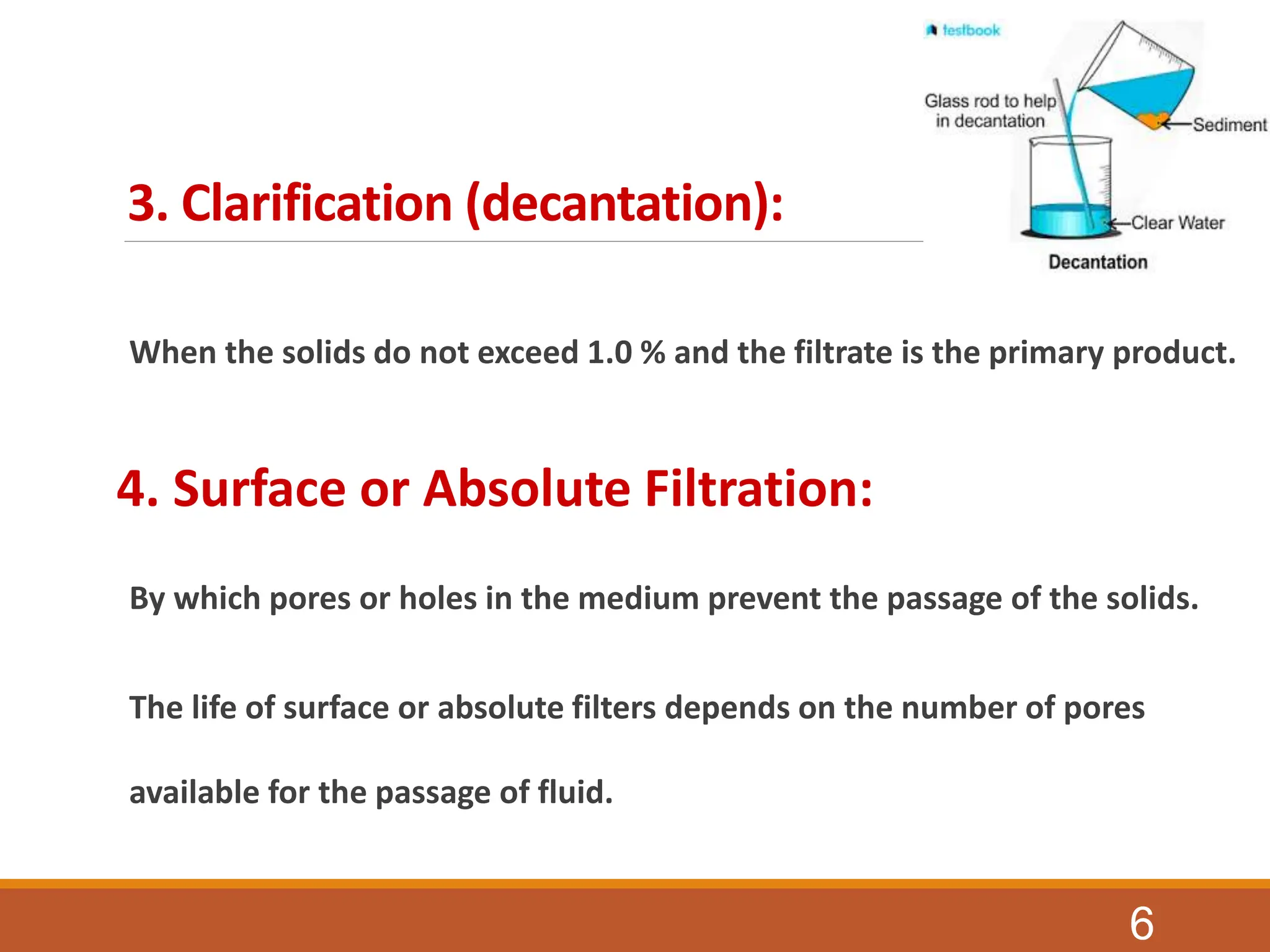3. Clarification (decantation):
When the solids do not exceed 1.0 % and the filtrate is the primary product.
4. Surface or Absolute Filtration:
By which pores or holes in the medium prevent the passage of the solids.
The life of surface or absolute filters depends on the number of pores
available for the passage of fluid.
6
 