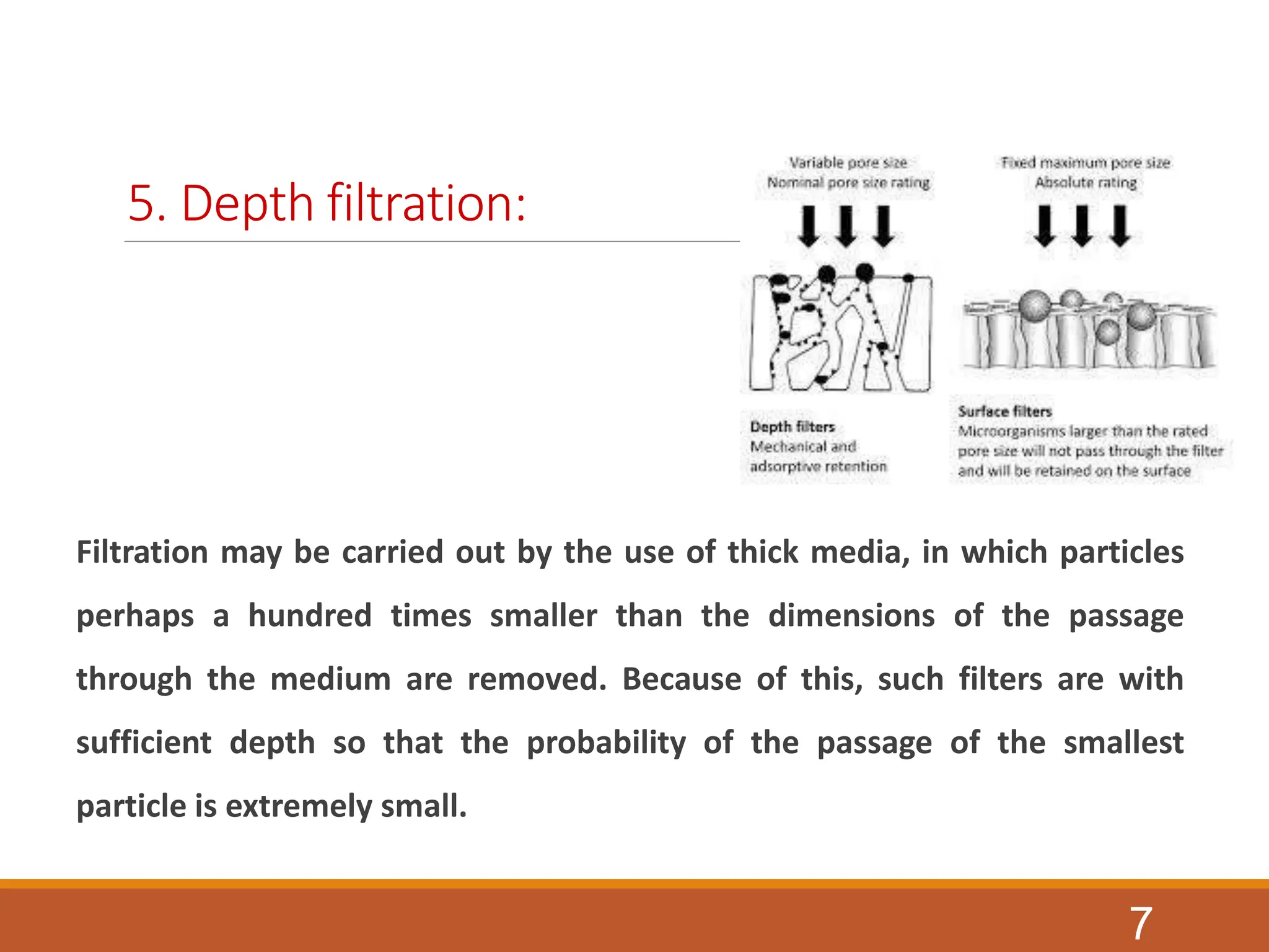 5. Depth filtration:
Filtration may be carried out by the use of thick media, in which particles
perhaps a hundred times smaller than the dimensions of the passage
through the medium are removed. Because of this, such filters are with
sufficient depth so that the probability of the passage of the smallest
particle is extremely small.
7
 