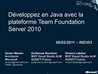 2
Développez en Java avec la
plateforme Team Foundation
Server 2010
08/02/2011 – IND303
Vincent Labatut
MVP Visual Studio ALM
SOGETI France
vincent.labatut@sogeti.com
Xavier Warzee
Architecte
Microsoft
xavierw@microsoft.com
Twitter: @xwarzee
Guillaume Rouchon
MVP Visual Studio ALM
SOGETI France
guillaume.rouchon@sogeti.com
 