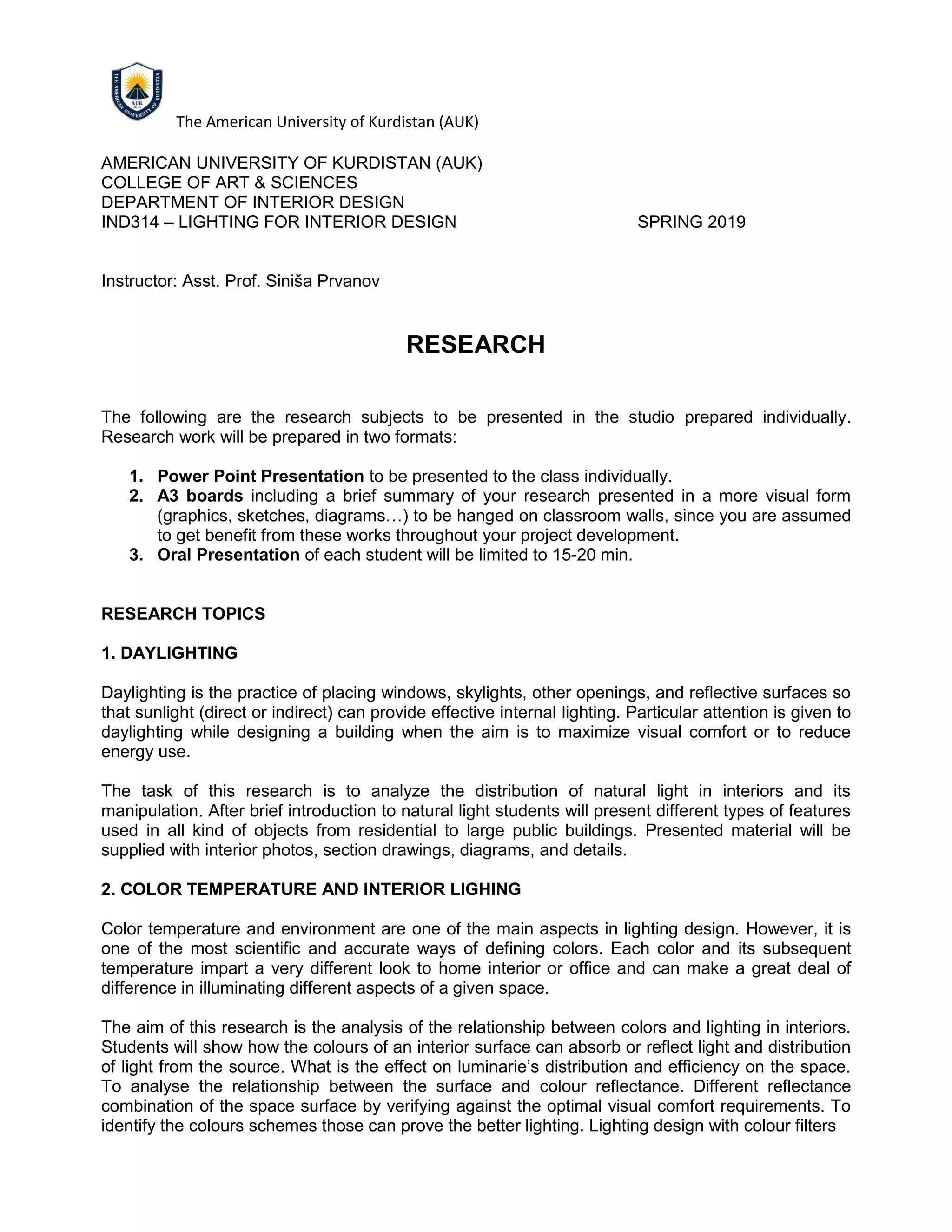 The American University of Kurdistan (AUK)
AMERICAN UNIVERSITY OF KURDISTAN (AUK)
COLLEGE OF ART & SCIENCES
DEPARTMENT OF INTERIOR DESIGN
IND314 – LIGHTING FOR INTERIOR DESIGN SPRING 2019
Instructor: Asst. Prof. Siniša Prvanov
RESEARCH
The following are the research subjects to be presented in the studio prepared individually.
Research work will be prepared in two formats:
1. Power Point Presentation to be presented to the class individually.
2. A3 boards including a brief summary of your research presented in a more visual form
(graphics, sketches, diagrams…) to be hanged on classroom walls, since you are assumed
to get benefit from these works throughout your project development.
3. Oral Presentation of each student will be limited to 15-20 min.
RESEARCH TOPICS
1. DAYLIGHTING
Daylighting is the practice of placing windows, skylights, other openings, and reflective surfaces so
that sunlight (direct or indirect) can provide effective internal lighting. Particular attention is given to
daylighting while designing a building when the aim is to maximize visual comfort or to reduce
energy use.
The task of this research is to analyze the distribution of natural light in interiors and its
manipulation. After brief introduction to natural light students will present different types of features
used in all kind of objects from residential to large public buildings. Presented material will be
supplied with interior photos, section drawings, diagrams, and details.
2. COLOR TEMPERATURE AND INTERIOR LIGHING
Color temperature and environment are one of the main aspects in lighting design. However, it is
one of the most scientific and accurate ways of defining colors. Each color and its subsequent
temperature impart a very different look to home interior or office and can make a great deal of
difference in illuminating different aspects of a given space.
The aim of this research is the analysis of the relationship between colors and lighting in interiors.
Students will show how the colours of an interior surface can absorb or reflect light and distribution
of light from the source. What is the effect on luminarie’s distribution and efficiency on the space.
To analyse the relationship between the surface and colour reflectance. Different reflectance
combination of the space surface by verifying against the optimal visual comfort requirements. To
identify the colours schemes those can prove the better lighting. Lighting design with colour filters
 