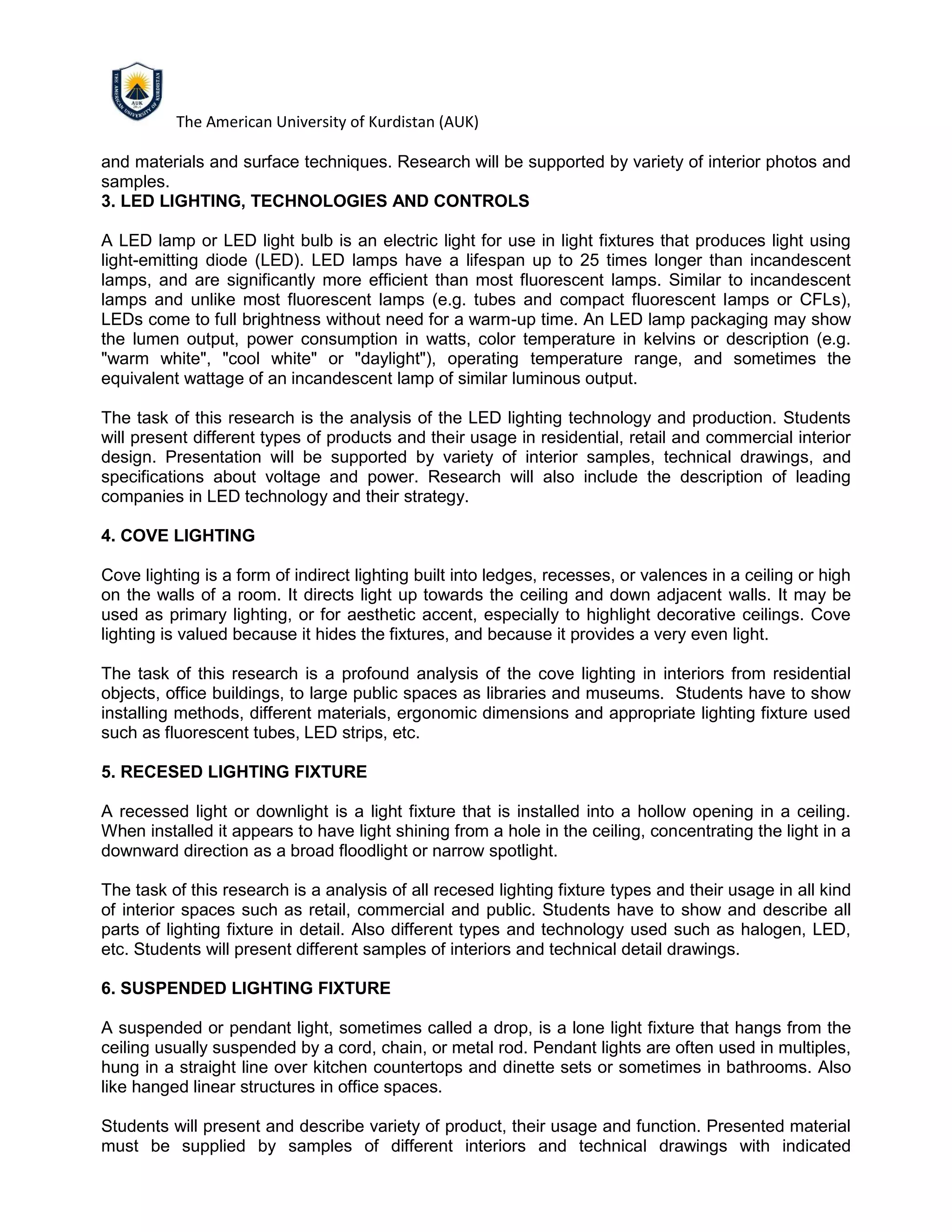 The American University of Kurdistan (AUK)
and materials and surface techniques. Research will be supported by variety of interior photos and
samples.
3. LED LIGHTING, TECHNOLOGIES AND CONTROLS
A LED lamp or LED light bulb is an electric light for use in light fixtures that produces light using
light-emitting diode (LED). LED lamps have a lifespan up to 25 times longer than incandescent
lamps, and are significantly more efficient than most fluorescent lamps. Similar to incandescent
lamps and unlike most fluorescent lamps (e.g. tubes and compact fluorescent lamps or CFLs),
LEDs come to full brightness without need for a warm-up time. An LED lamp packaging may show
the lumen output, power consumption in watts, color temperature in kelvins or description (e.g.
"warm white", "cool white" or "daylight"), operating temperature range, and sometimes the
equivalent wattage of an incandescent lamp of similar luminous output.
The task of this research is the analysis of the LED lighting technology and production. Students
will present different types of products and their usage in residential, retail and commercial interior
design. Presentation will be supported by variety of interior samples, technical drawings, and
specifications about voltage and power. Research will also include the description of leading
companies in LED technology and their strategy.
4. COVE LIGHTING
Cove lighting is a form of indirect lighting built into ledges, recesses, or valences in a ceiling or high
on the walls of a room. It directs light up towards the ceiling and down adjacent walls. It may be
used as primary lighting, or for aesthetic accent, especially to highlight decorative ceilings. Cove
lighting is valued because it hides the fixtures, and because it provides a very even light.
The task of this research is a profound analysis of the cove lighting in interiors from residential
objects, office buildings, to large public spaces as libraries and museums. Students have to show
installing methods, different materials, ergonomic dimensions and appropriate lighting fixture used
such as fluorescent tubes, LED strips, etc.
5. RECESED LIGHTING FIXTURE
A recessed light or downlight is a light fixture that is installed into a hollow opening in a ceiling.
When installed it appears to have light shining from a hole in the ceiling, concentrating the light in a
downward direction as a broad floodlight or narrow spotlight.
The task of this research is a analysis of all recesed lighting fixture types and their usage in all kind
of interior spaces such as retail, commercial and public. Students have to show and describe all
parts of lighting fixture in detail. Also different types and technology used such as halogen, LED,
etc. Students will present different samples of interiors and technical detail drawings.
6. SUSPENDED LIGHTING FIXTURE
A suspended or pendant light, sometimes called a drop, is a lone light fixture that hangs from the
ceiling usually suspended by a cord, chain, or metal rod. Pendant lights are often used in multiples,
hung in a straight line over kitchen countertops and dinette sets or sometimes in bathrooms. Also
like hanged linear structures in office spaces.
Students will present and describe variety of product, their usage and function. Presented material
must be supplied by samples of different interiors and technical drawings with indicated
 