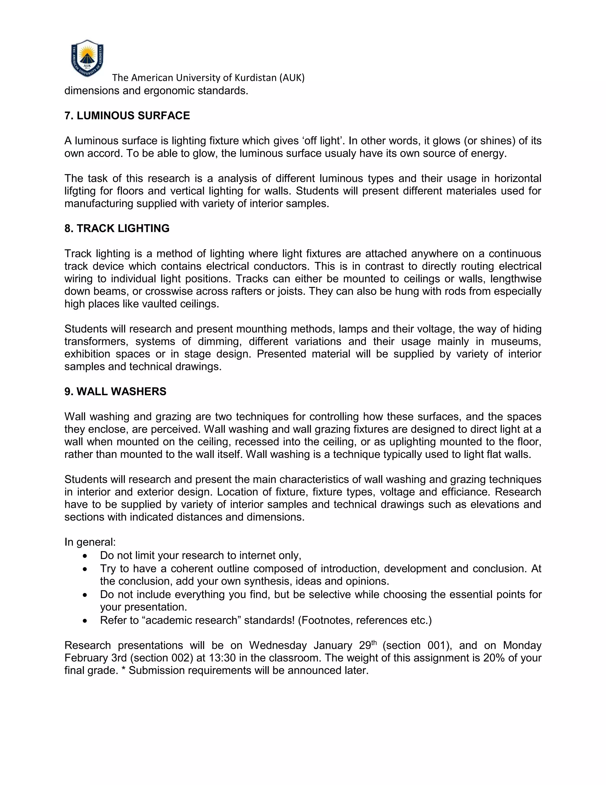 The American University of Kurdistan (AUK)
dimensions and ergonomic standards.
7. LUMINOUS SURFACE
A luminous surface is lighting fixture which gives ‘off light’. In other words, it glows (or shines) of its
own accord. To be able to glow, the luminous surface usualy have its own source of energy.
The task of this research is a analysis of different luminous types and their usage in horizontal
lifgting for floors and vertical lighting for walls. Students will present different materiales used for
manufacturing supplied with variety of interior samples.
8. TRACK LIGHTING
Track lighting is a method of lighting where light fixtures are attached anywhere on a continuous
track device which contains electrical conductors. This is in contrast to directly routing electrical
wiring to individual light positions. Tracks can either be mounted to ceilings or walls, lengthwise
down beams, or crosswise across rafters or joists. They can also be hung with rods from especially
high places like vaulted ceilings.
Students will research and present mounthing methods, lamps and their voltage, the way of hiding
transformers, systems of dimming, different variations and their usage mainly in museums,
exhibition spaces or in stage design. Presented material will be supplied by variety of interior
samples and technical drawings.
9. WALL WASHERS
Wall washing and grazing are two techniques for controlling how these surfaces, and the spaces
they enclose, are perceived. Wall washing and wall grazing fixtures are designed to direct light at a
wall when mounted on the ceiling, recessed into the ceiling, or as uplighting mounted to the floor,
rather than mounted to the wall itself. Wall washing is a technique typically used to light flat walls.
Students will research and present the main characteristics of wall washing and grazing techniques
in interior and exterior design. Location of fixture, fixture types, voltage and efficiance. Research
have to be supplied by variety of interior samples and technical drawings such as elevations and
sections with indicated distances and dimensions.
In general:
• Do not limit your research to internet only,
• Try to have a coherent outline composed of introduction, development and conclusion. At
the conclusion, add your own synthesis, ideas and opinions.
• Do not include everything you find, but be selective while choosing the essential points for
your presentation.
• Refer to “academic research” standards! (Footnotes, references etc.)
Research presentations will be on Wednesday January 29th
(section 001), and on Monday
February 3rd (section 002) at 13:30 in the classroom. The weight of this assignment is 20% of your
final grade. * Submission requirements will be announced later.
 
