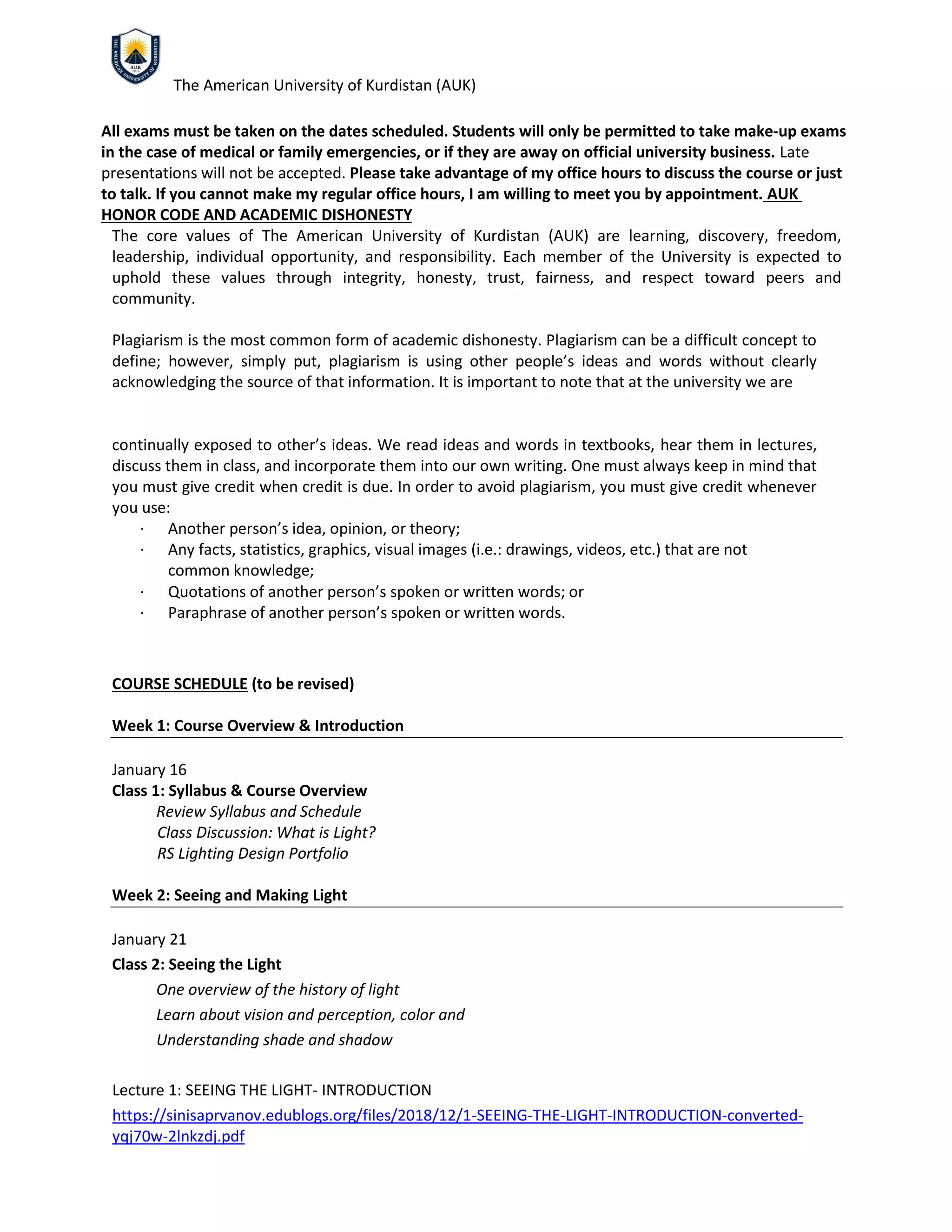 The American University of Kurdistan (AUK)
All exams must be taken on the dates scheduled. Students will only be permitted to take make‐up exams
in the case of medical or family emergencies, or if they are away on official university business. Late
presentations will not be accepted. Please take advantage of my office hours to discuss the course or just
to talk. If you cannot make my regular office hours, I am willing to meet you by appointment. AUK
HONOR CODE AND ACADEMIC DISHONESTY
The core values of The American University of Kurdistan (AUK) are learning, discovery, freedom,
leadership, individual opportunity, and responsibility. Each member of the University is expected to
uphold these values through integrity, honesty, trust, fairness, and respect toward peers and
community.
Plagiarism is the most common form of academic dishonesty. Plagiarism can be a difficult concept to
define; however, simply put, plagiarism is using other people’s ideas and words without clearly
acknowledging the source of that information. It is important to note that at the university we are
continually exposed to other’s ideas. We read ideas and words in textbooks, hear them in lectures,
discuss them in class, and incorporate them into our own writing. One must always keep in mind that
you must give credit when credit is due. In order to avoid plagiarism, you must give credit whenever
you use:
∙ Another person’s idea, opinion, or theory;
∙ Any facts, statistics, graphics, visual images (i.e.: drawings, videos, etc.) that are not
common knowledge;
∙ Quotations of another person’s spoken or written words; or
∙ Paraphrase of another person’s spoken or written words.
COURSE SCHEDULE (to be revised)
Week 1: Course Overview & Introduction
January 16
Class 1: Syllabus & Course Overview
Review Syllabus and Schedule
Class Discussion: What is Light?
RS Lighting Design Portfolio
Week 2: Seeing and Making Light
January 21
Class 2: Seeing the Light
One overview of the history of light
Learn about vision and perception, color and
Understanding shade and shadow
Lecture 1: SEEING THE LIGHT- INTRODUCTION
https://sinisaprvanov.edublogs.org/files/2018/12/1-SEEING-THE-LIGHT-INTRODUCTION-converted-
yqj70w-2lnkzdj.pdf
 