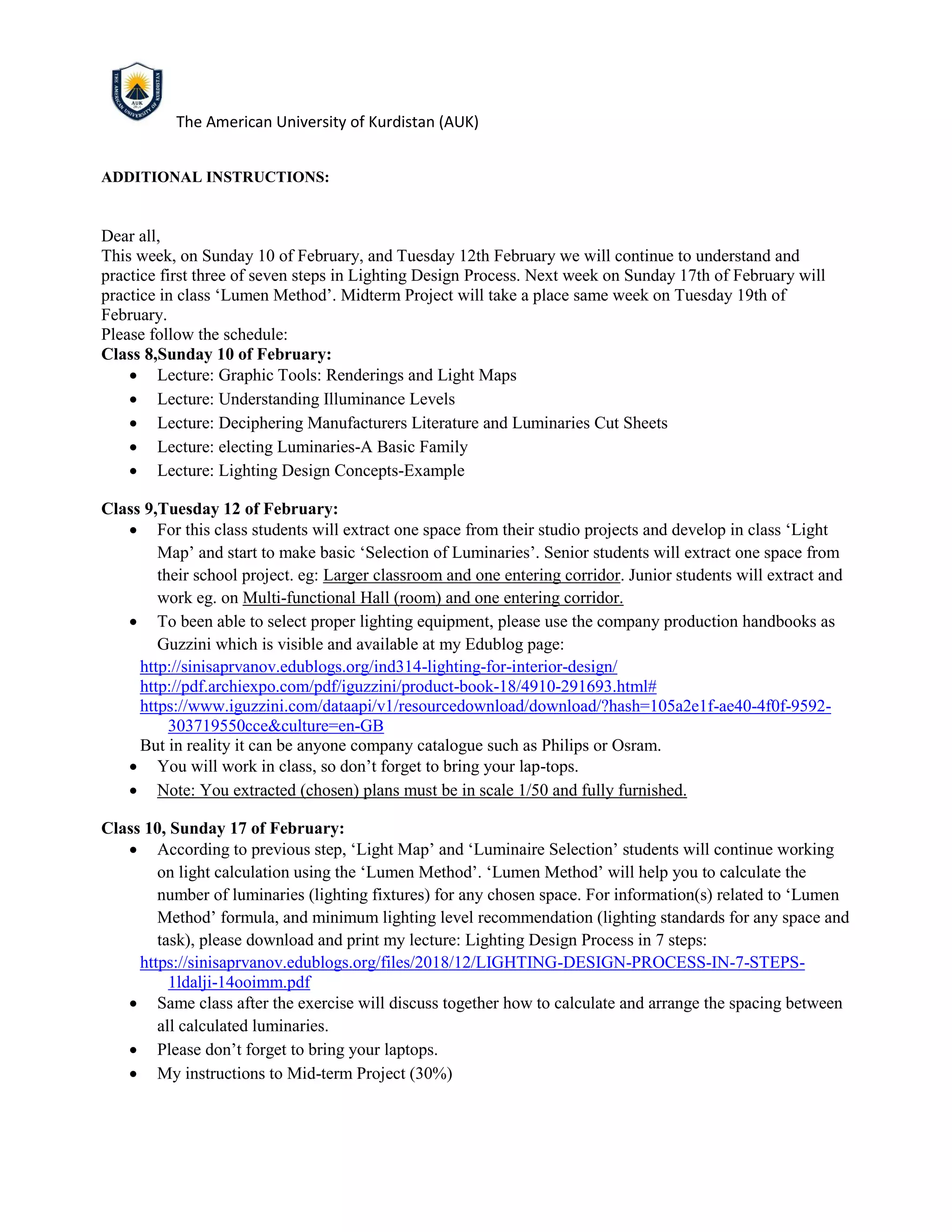 The American University of Kurdistan (AUK)
ADDITIONAL INSTRUCTIONS:
Dear all,
This week, on Sunday 10 of February, and Tuesday 12th February we will continue to understand and
practice first three of seven steps in Lighting Design Process. Next week on Sunday 17th of February will
practice in class ‘Lumen Method’. Midterm Project will take a place same week on Tuesday 19th of
February.
Please follow the schedule:
Class 8,Sunday 10 of February:
• Lecture: Graphic Tools: Renderings and Light Maps
• Lecture: Understanding Illuminance Levels
• Lecture: Deciphering Manufacturers Literature and Luminaries Cut Sheets
• Lecture: electing Luminaries-A Basic Family
• Lecture: Lighting Design Concepts-Example
Class 9,Tuesday 12 of February:
• For this class students will extract one space from their studio projects and develop in class ‘Light
Map’ and start to make basic ‘Selection of Luminaries’. Senior students will extract one space from
their school project. eg: Larger classroom and one entering corridor. Junior students will extract and
work eg. on Multi-functional Hall (room) and one entering corridor.
• To been able to select proper lighting equipment, please use the company production handbooks as
Guzzini which is visible and available at my Edublog page:
http://sinisaprvanov.edublogs.org/ind314-lighting-for-interior-design/
http://pdf.archiexpo.com/pdf/iguzzini/product-book-18/4910-291693.html#
https://www.iguzzini.com/dataapi/v1/resourcedownload/download/?hash=105a2e1f-ae40-4f0f-9592-
303719550cce&culture=en-GB
But in reality it can be anyone company catalogue such as Philips or Osram.
• You will work in class, so don’t forget to bring your lap-tops.
• Note: You extracted (chosen) plans must be in scale 1/50 and fully furnished.
Class 10, Sunday 17 of February:
• According to previous step, ‘Light Map’ and ‘Luminaire Selection’ students will continue working
on light calculation using the ‘Lumen Method’. ‘Lumen Method’ will help you to calculate the
number of luminaries (lighting fixtures) for any chosen space. For information(s) related to ‘Lumen
Method’ formula, and minimum lighting level recommendation (lighting standards for any space and
task), please download and print my lecture: Lighting Design Process in 7 steps:
https://sinisaprvanov.edublogs.org/files/2018/12/LIGHTING-DESIGN-PROCESS-IN-7-STEPS-
1ldalji-14ooimm.pdf
• Same class after the exercise will discuss together how to calculate and arrange the spacing between
all calculated luminaries.
• Please don’t forget to bring your laptops.
• My instructions to Mid-term Project (30%)
 
