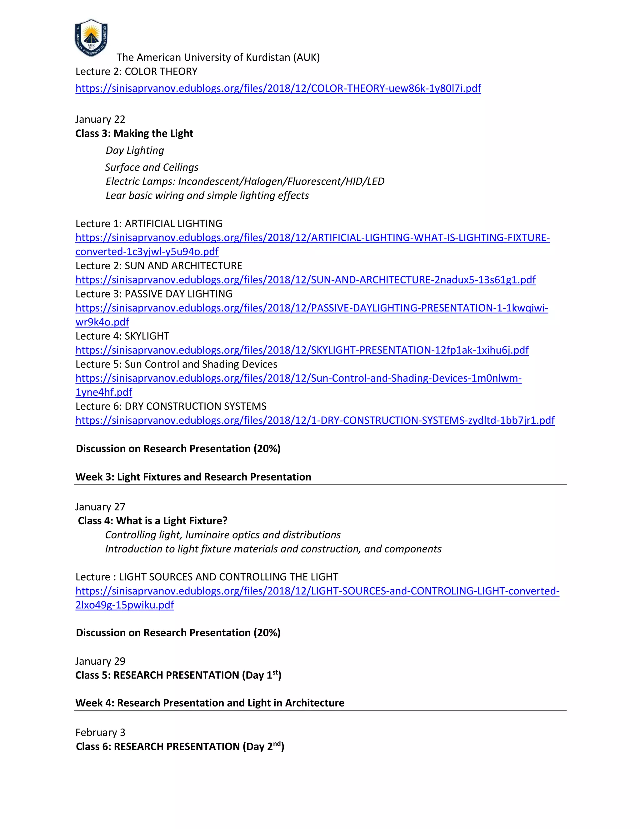 The American University of Kurdistan (AUK)
Lecture 2: COLOR THEORY
https://sinisaprvanov.edublogs.org/files/2018/12/COLOR-THEORY-uew86k-1y80l7i.pdf
January 22
Class 3: Making the Light
Day Lighting
Surface and Ceilings
Electric Lamps: Incandescent/Halogen/Fluorescent/HID/LED
Lear basic wiring and simple lighting effects
Lecture 1: ARTIFICIAL LIGHTING
https://sinisaprvanov.edublogs.org/files/2018/12/ARTIFICIAL-LIGHTING-WHAT-IS-LIGHTING-FIXTURE-
converted-1c3yjwl-y5u94o.pdf
Lecture 2: SUN AND ARCHITECTURE
https://sinisaprvanov.edublogs.org/files/2018/12/SUN-AND-ARCHITECTURE-2nadux5-13s61g1.pdf
Lecture 3: PASSIVE DAY LIGHTING
https://sinisaprvanov.edublogs.org/files/2018/12/PASSIVE-DAYLIGHTING-PRESENTATION-1-1kwqiwi-
wr9k4o.pdf
Lecture 4: SKYLIGHT
https://sinisaprvanov.edublogs.org/files/2018/12/SKYLIGHT-PRESENTATION-12fp1ak-1xihu6j.pdf
Lecture 5: Sun Control and Shading Devices
https://sinisaprvanov.edublogs.org/files/2018/12/Sun-Control-and-Shading-Devices-1m0nlwm-
1yne4hf.pdf
Lecture 6: DRY CONSTRUCTION SYSTEMS
https://sinisaprvanov.edublogs.org/files/2018/12/1-DRY-CONSTRUCTION-SYSTEMS-zydltd-1bb7jr1.pdf
Discussion on Research Presentation (20%)
Week 3: Light Fixtures and Research Presentation
January 27
Class 4: What is a Light Fixture?
Controlling light, luminaire optics and distributions
Introduction to light fixture materials and construction, and components
Lecture : LIGHT SOURCES AND CONTROLLING THE LIGHT
https://sinisaprvanov.edublogs.org/files/2018/12/LIGHT-SOURCES-and-CONTROLING-LIGHT-converted-
2lxo49g-15pwiku.pdf
Discussion on Research Presentation (20%)
January 29
Class 5: RESEARCH PRESENTATION (Day 1st
)
Week 4: Research Presentation and Light in Architecture
February 3
Class 6: RESEARCH PRESENTATION (Day 2nd
)
 
