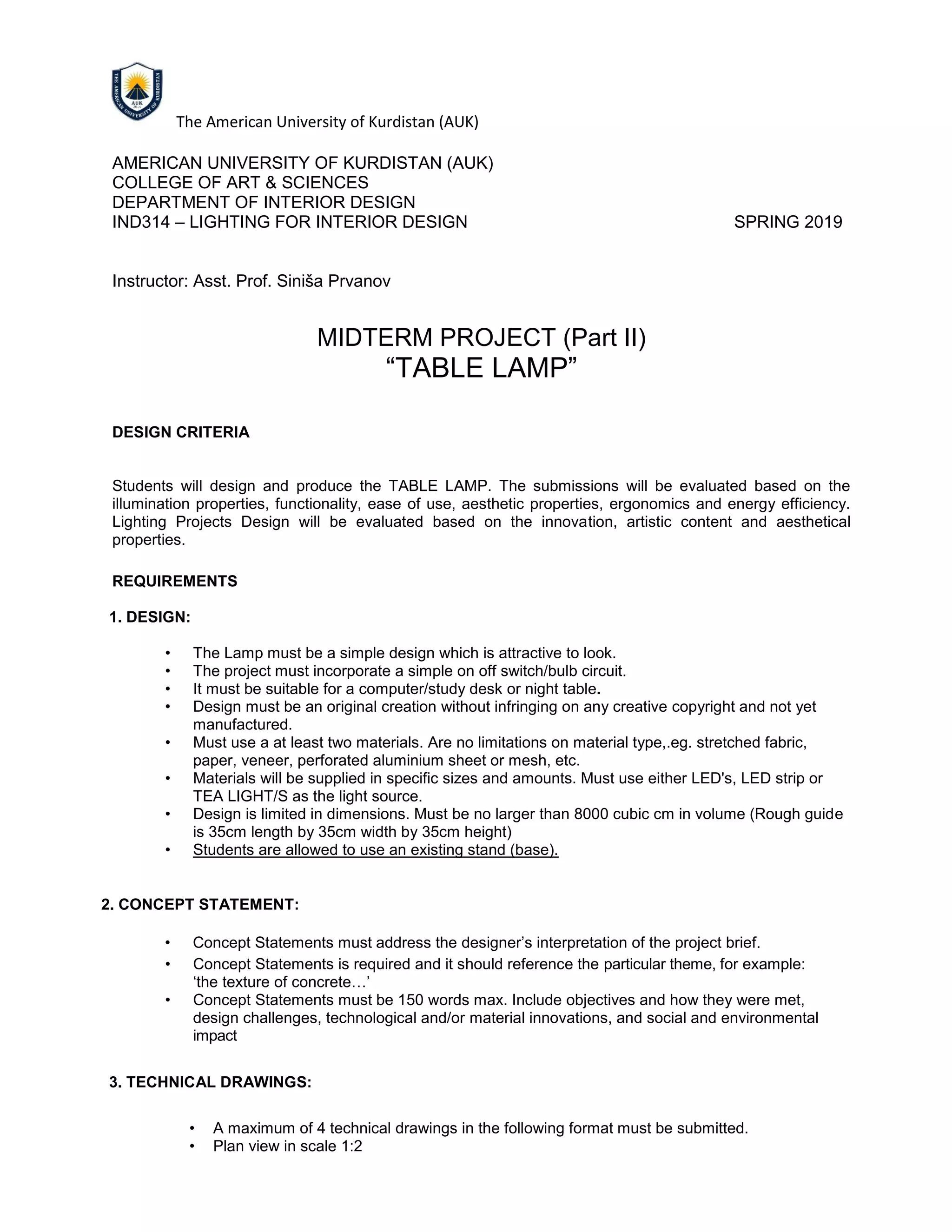 The American University of Kurdistan (AUK)
AMERICAN UNIVERSITY OF KURDISTAN (AUK)
COLLEGE OF ART & SCIENCES
DEPARTMENT OF INTERIOR DESIGN
IND314 – LIGHTING FOR INTERIOR DESIGN SPRING 2019
Instructor: Asst. Prof. Siniša Prvanov
MIDTERM PROJECT (Part II)
“TABLE LAMP”
DESIGN CRITERIA
Students will design and produce the TABLE LAMP. The submissions will be evaluated based on the
illumination properties, functionality, ease of use, aesthetic properties, ergonomics and energy efficiency.
Lighting Projects Design will be evaluated based on the innovation, artistic content and aesthetical
properties.
REQUIREMENTS
1. DESIGN:
• The Lamp must be a simple design which is attractive to look.
• The project must incorporate a simple on off switch/bulb circuit.
• It must be suitable for a computer/study desk or night table.
• Design must be an original creation without infringing on any creative copyright and not yet
manufactured.
• Must use a at least two materials. Are no limitations on material type,.eg. stretched fabric,
paper, veneer, perforated aluminium sheet or mesh, etc.
• Materials will be supplied in specific sizes and amounts. Must use either LED's, LED strip or
TEA LIGHT/S as the light source.
• Design is limited in dimensions. Must be no larger than 8000 cubic cm in volume (Rough guide
is 35cm length by 35cm width by 35cm height)
• Students are allowed to use an existing stand (base).
2. CONCEPT STATEMENT:
• Concept Statements must address the designer’s interpretation of the project brief.
• Concept Statements is required and it should reference the particular theme, for example:
‘the texture of concrete…’
• Concept Statements must be 150 words max. Include objectives and how they were met,
design challenges, technological and/or material innovations, and social and environmental
impact
3. TECHNICAL DRAWINGS:
• A maximum of 4 technical drawings in the following format must be submitted.
• Plan view in scale 1:2
 