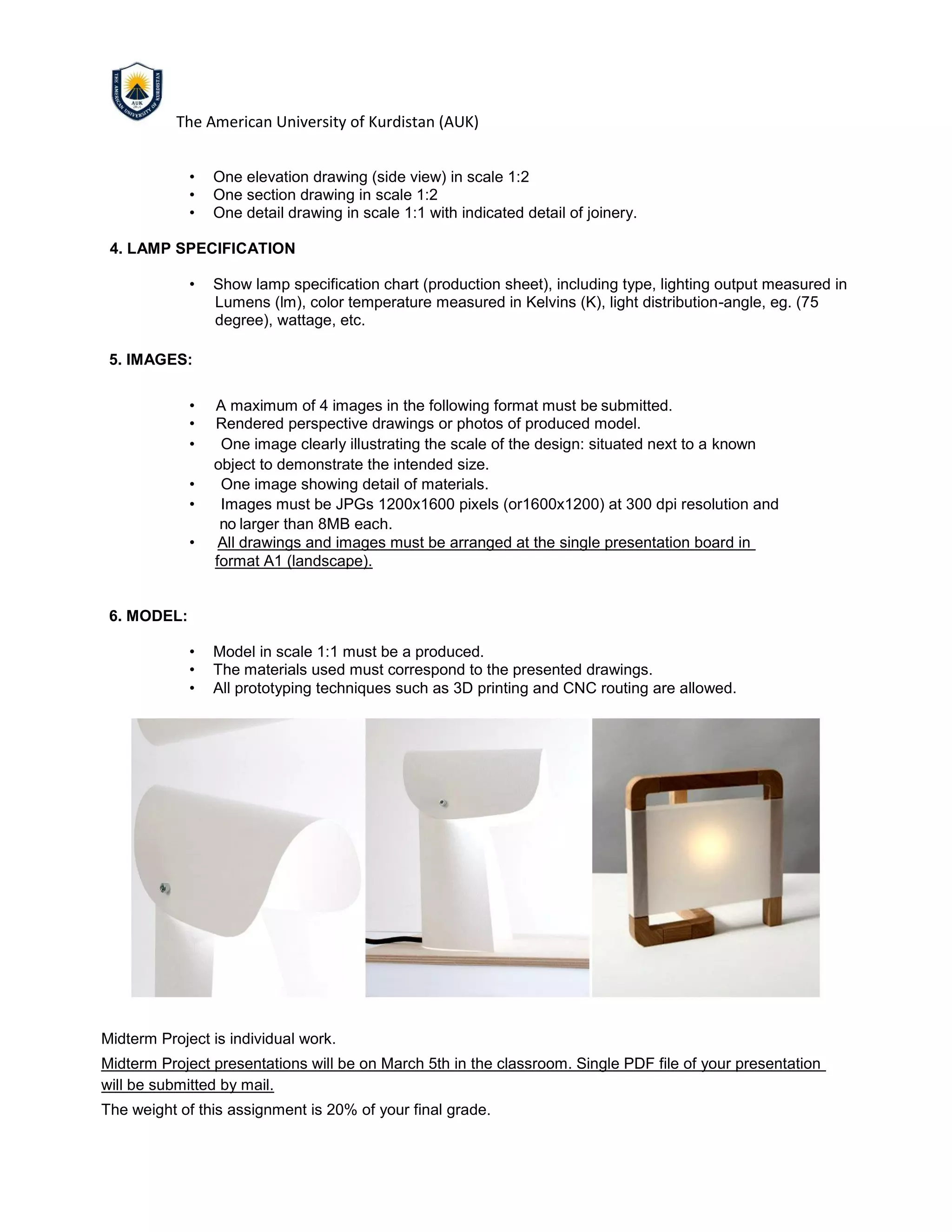 The American University of Kurdistan (AUK)
• One elevation drawing (side view) in scale 1:2
• One section drawing in scale 1:2
• One detail drawing in scale 1:1 with indicated detail of joinery.
4. LAMP SPECIFICATION
• Show lamp specification chart (production sheet), including type, lighting output measured in
Lumens (lm), color temperature measured in Kelvins (K), light distribution-angle, eg. (75
degree), wattage, etc.
5. IMAGES:
• A maximum of 4 images in the following format must be submitted.
• Rendered perspective drawings or photos of produced model.
• One image clearly illustrating the scale of the design: situated next to a known
object to demonstrate the intended size.
• One image showing detail of materials.
• Images must be JPGs 1200x1600 pixels (or1600x1200) at 300 dpi resolution and
no larger than 8MB each.
• All drawings and images must be arranged at the single presentation board in
format A1 (landscape).
6. MODEL:
• Model in scale 1:1 must be a produced.
• The materials used must correspond to the presented drawings.
• All prototyping techniques such as 3D printing and CNC routing are allowed.
Midterm Project is individual work.
Midterm Project presentations will be on March 5th in the classroom. Single PDF file of your presentation
will be submitted by mail.
The weight of this assignment is 20% of your final grade.
 