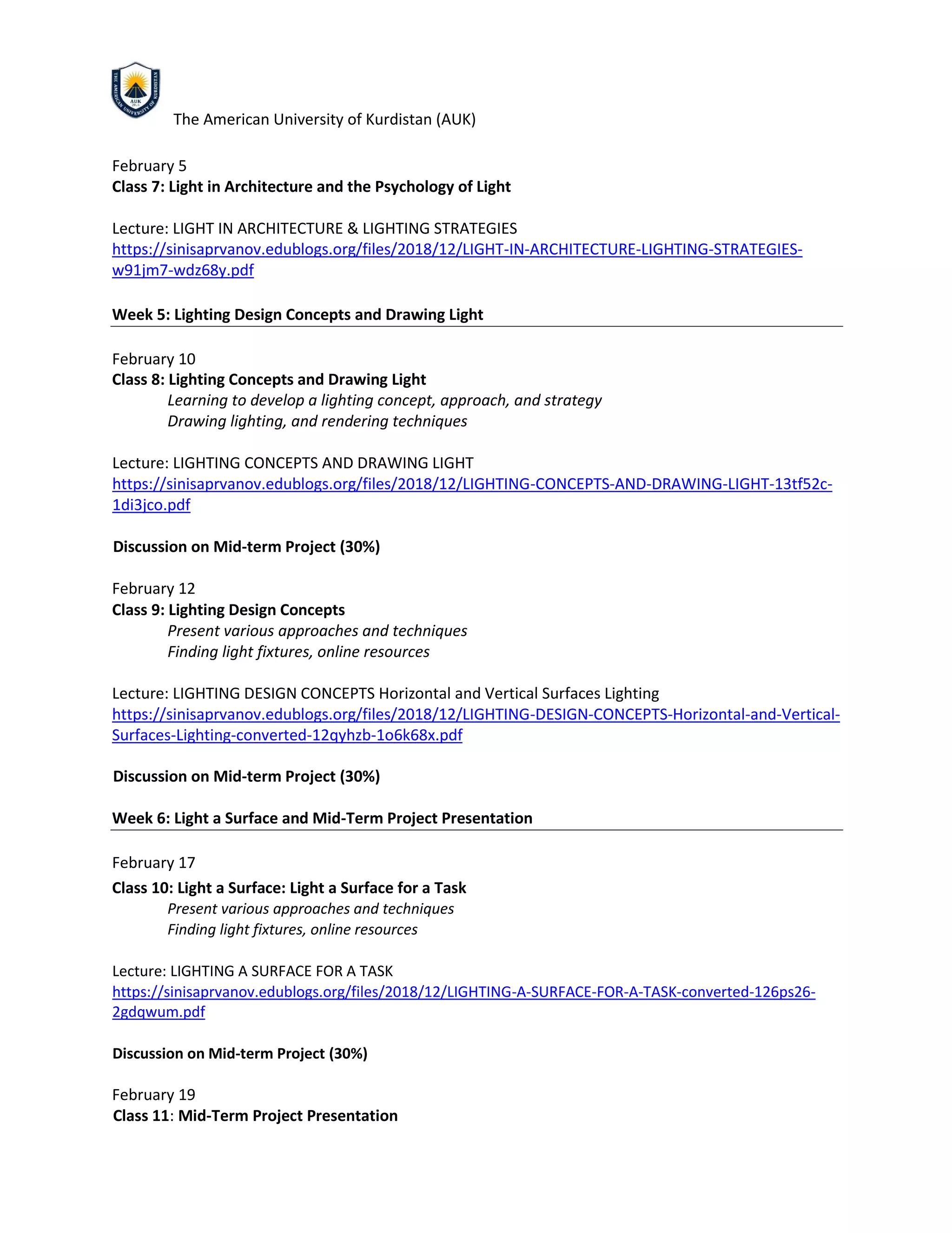 The American University of Kurdistan (AUK)
February 5
Class 7: Light in Architecture and the Psychology of Light
Lecture: LIGHT IN ARCHITECTURE & LIGHTING STRATEGIES
https://sinisaprvanov.edublogs.org/files/2018/12/LIGHT-IN-ARCHITECTURE-LIGHTING-STRATEGIES-
w91jm7-wdz68y.pdf
Week 5: Lighting Design Concepts and Drawing Light
February 10
Class 8: Lighting Concepts and Drawing Light
Learning to develop a lighting concept, approach, and strategy
Drawing lighting, and rendering techniques
Lecture: LIGHTING CONCEPTS AND DRAWING LIGHT
https://sinisaprvanov.edublogs.org/files/2018/12/LIGHTING-CONCEPTS-AND-DRAWING-LIGHT-13tf52c-
1di3jco.pdf
Discussion on Mid-term Project (30%)
February 12
Class 9: Lighting Design Concepts
Present various approaches and techniques
Finding light fixtures, online resources
Lecture: LIGHTING DESIGN CONCEPTS Horizontal and Vertical Surfaces Lighting
https://sinisaprvanov.edublogs.org/files/2018/12/LIGHTING-DESIGN-CONCEPTS-Horizontal-and-Vertical-
Surfaces-Lighting-converted-12qyhzb-1o6k68x.pdf
Discussion on Mid-term Project (30%)
Week 6: Light a Surface and Mid-Term Project Presentation
February 17
Class 10: Light a Surface: Light a Surface for a Task
Present various approaches and techniques
Finding light fixtures, online resources
Lecture: LIGHTING A SURFACE FOR A TASK
https://sinisaprvanov.edublogs.org/files/2018/12/LIGHTING-A-SURFACE-FOR-A-TASK-converted-126ps26-
2gdqwum.pdf
Discussion on Mid-term Project (30%)
February 19
Class 11: Mid-Term Project Presentation
 