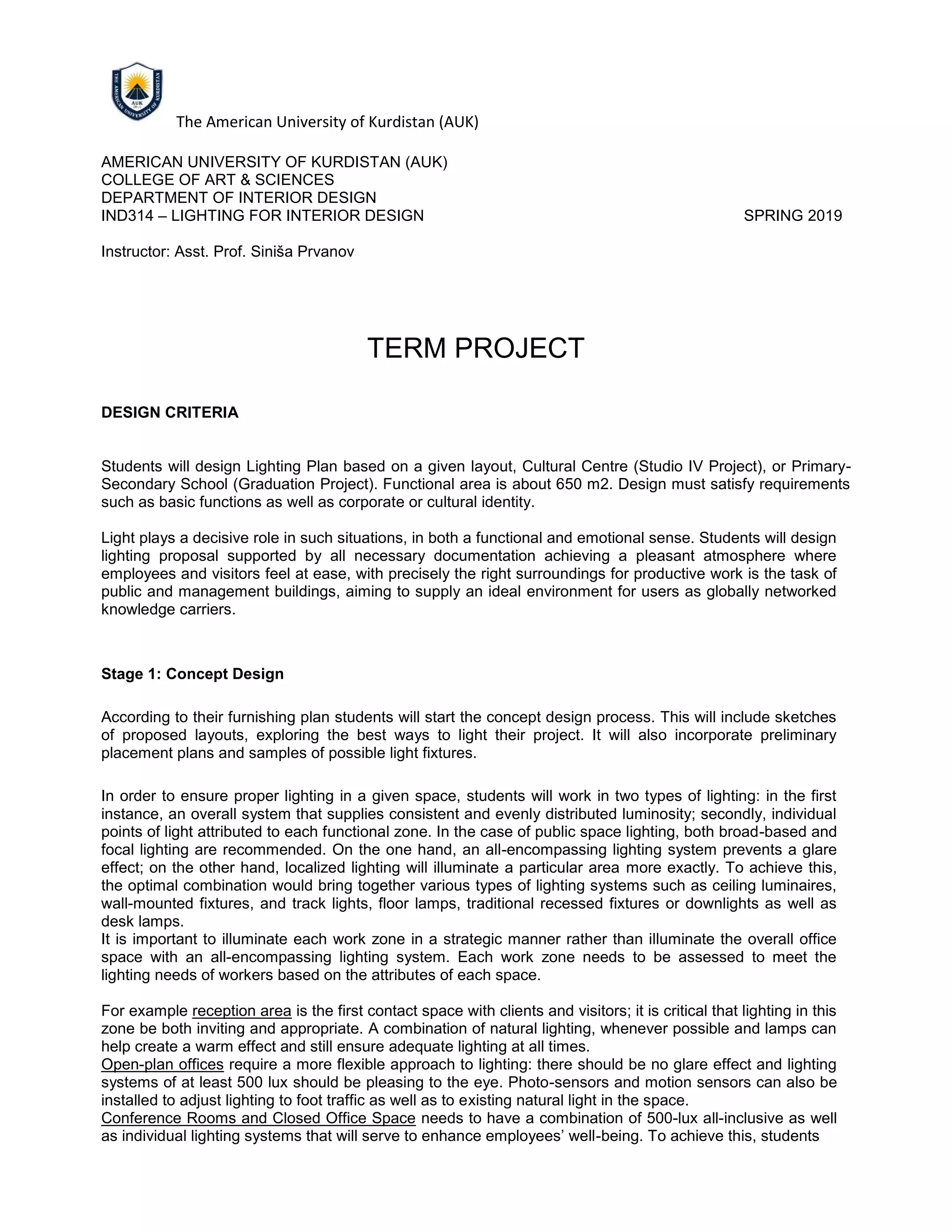 The American University of Kurdistan (AUK)
AMERICAN UNIVERSITY OF KURDISTAN (AUK)
COLLEGE OF ART & SCIENCES
DEPARTMENT OF INTERIOR DESIGN
IND314 – LIGHTING FOR INTERIOR DESIGN SPRING 2019
Instructor: Asst. Prof. Siniša Prvanov
TERM PROJECT
DESIGN CRITERIA
Students will design Lighting Plan based on a given layout, Cultural Centre (Studio IV Project), or Primary-
Secondary School (Graduation Project). Functional area is about 650 m2. Design must satisfy requirements
such as basic functions as well as corporate or cultural identity.
Light plays a decisive role in such situations, in both a functional and emotional sense. Students will design
lighting proposal supported by all necessary documentation achieving a pleasant atmosphere where
employees and visitors feel at ease, with precisely the right surroundings for productive work is the task of
public and management buildings, aiming to supply an ideal environment for users as globally networked
knowledge carriers.
Stage 1: Concept Design
According to their furnishing plan students will start the concept design process. This will include sketches
of proposed layouts, exploring the best ways to light their project. It will also incorporate preliminary
placement plans and samples of possible light fixtures.
In order to ensure proper lighting in a given space, students will work in two types of lighting: in the first
instance, an overall system that supplies consistent and evenly distributed luminosity; secondly, individual
points of light attributed to each functional zone. In the case of public space lighting, both broad-based and
focal lighting are recommended. On the one hand, an all-encompassing lighting system prevents a glare
effect; on the other hand, localized lighting will illuminate a particular area more exactly. To achieve this,
the optimal combination would bring together various types of lighting systems such as ceiling luminaires,
wall-mounted fixtures, and track lights, floor lamps, traditional recessed fixtures or downlights as well as
desk lamps.
It is important to illuminate each work zone in a strategic manner rather than illuminate the overall office
space with an all-encompassing lighting system. Each work zone needs to be assessed to meet the
lighting needs of workers based on the attributes of each space.
For example reception area is the first contact space with clients and visitors; it is critical that lighting in this
zone be both inviting and appropriate. A combination of natural lighting, whenever possible and lamps can
help create a warm effect and still ensure adequate lighting at all times.
Open-plan offices require a more flexible approach to lighting: there should be no glare effect and lighting
systems of at least 500 lux should be pleasing to the eye. Photo-sensors and motion sensors can also be
installed to adjust lighting to foot traffic as well as to existing natural light in the space.
Conference Rooms and Closed Office Space needs to have a combination of 500-lux all-inclusive as well
as individual lighting systems that will serve to enhance employees’ well-being. To achieve this, students
 