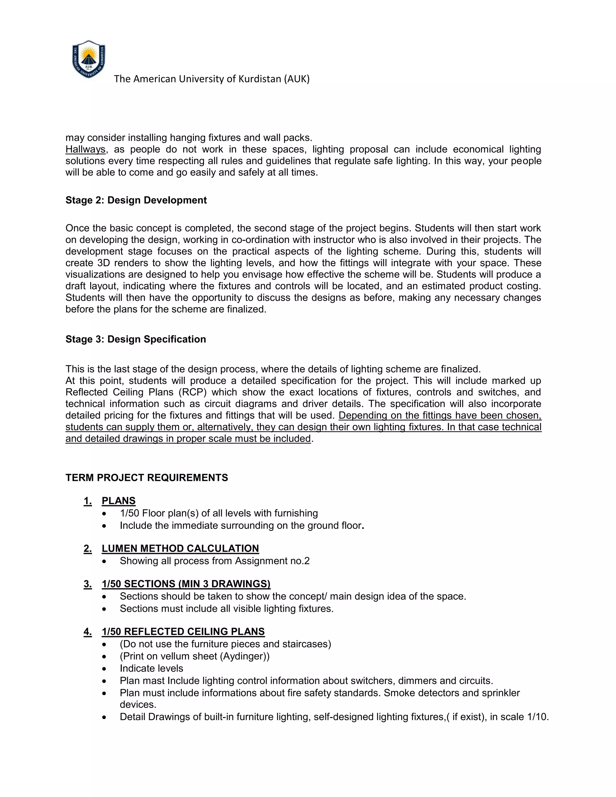 The American University of Kurdistan (AUK)
may consider installing hanging fixtures and wall packs.
Hallways, as people do not work in these spaces, lighting proposal can include economical lighting
solutions every time respecting all rules and guidelines that regulate safe lighting. In this way, your people
will be able to come and go easily and safely at all times.
Stage 2: Design Development
Once the basic concept is completed, the second stage of the project begins. Students will then start work
on developing the design, working in co-ordination with instructor who is also involved in their projects. The
development stage focuses on the practical aspects of the lighting scheme. During this, students will
create 3D renders to show the lighting levels, and how the fittings will integrate with your space. These
visualizations are designed to help you envisage how effective the scheme will be. Students will produce a
draft layout, indicating where the fixtures and controls will be located, and an estimated product costing.
Students will then have the opportunity to discuss the designs as before, making any necessary changes
before the plans for the scheme are finalized.
Stage 3: Design Specification
This is the last stage of the design process, where the details of lighting scheme are finalized.
At this point, students will produce a detailed specification for the project. This will include marked up
Reflected Ceiling Plans (RCP) which show the exact locations of fixtures, controls and switches, and
technical information such as circuit diagrams and driver details. The specification will also incorporate
detailed pricing for the fixtures and fittings that will be used. Depending on the fittings have been chosen,
students can supply them or, alternatively, they can design their own lighting fixtures. In that case technical
and detailed drawings in proper scale must be included.
TERM PROJECT REQUIREMENTS
1. PLANS
• 1/50 Floor plan(s) of all levels with furnishing
• Include the immediate surrounding on the ground floor.
2. LUMEN METHOD CALCULATION
• Showing all process from Assignment no.2
3. 1/50 SECTIONS (MIN 3 DRAWINGS)
• Sections should be taken to show the concept/ main design idea of the space.
• Sections must include all visible lighting fixtures.
4. 1/50 REFLECTED CEILING PLANS
• (Do not use the furniture pieces and staircases)
• (Print on vellum sheet (Aydinger))
• Indicate levels
• Plan mast Include lighting control information about switchers, dimmers and circuits.
• Plan must include informations about fire safety standards. Smoke detectors and sprinkler
devices.
• Detail Drawings of built-in furniture lighting, self-designed lighting fixtures,( if exist), in scale 1/10.
 