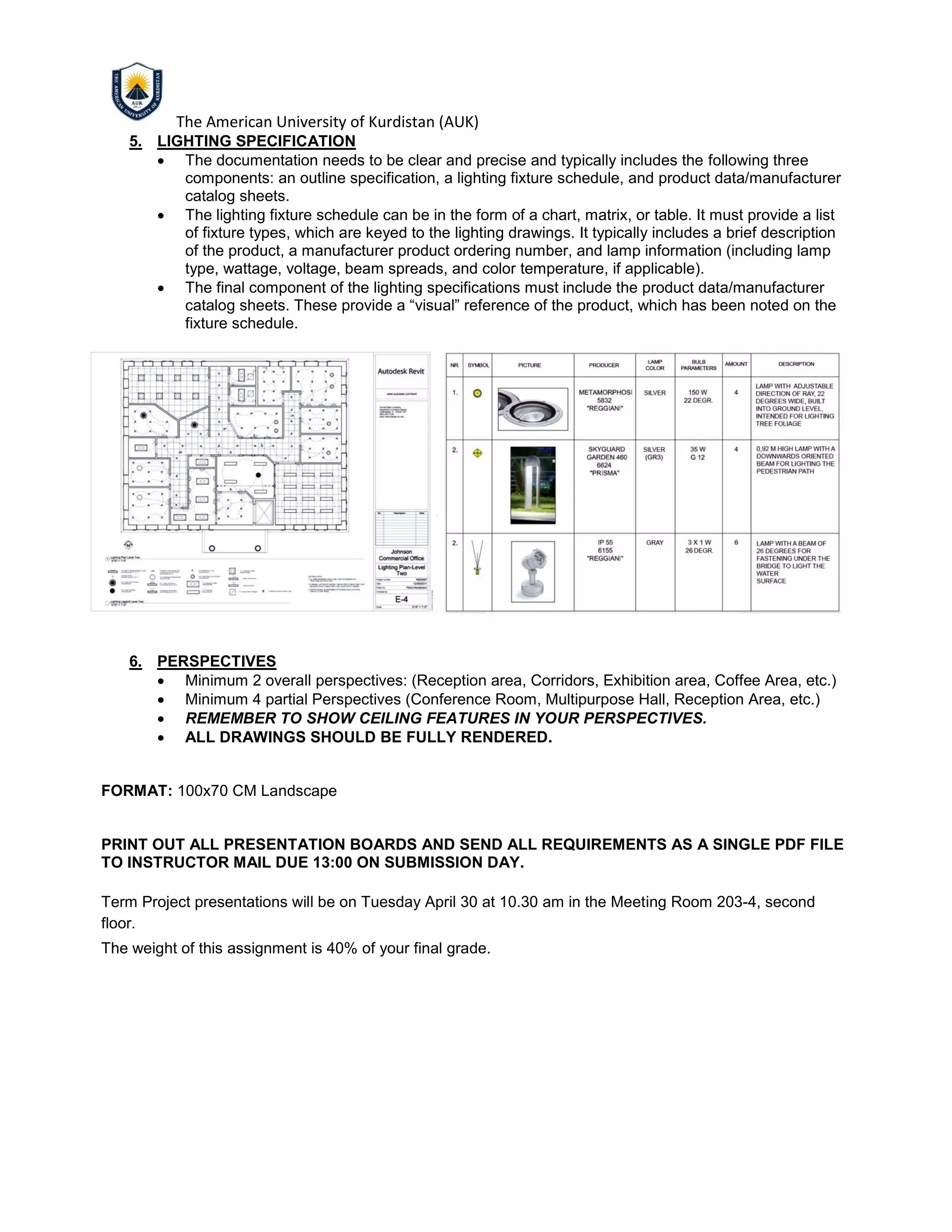 The American University of Kurdistan (AUK)
5. LIGHTING SPECIFICATION
• The documentation needs to be clear and precise and typically includes the following three
components: an outline specification, a lighting fixture schedule, and product data/manufacturer
catalog sheets.
• The lighting fixture schedule can be in the form of a chart, matrix, or table. It must provide a list
of fixture types, which are keyed to the lighting drawings. It typically includes a brief description
of the product, a manufacturer product ordering number, and lamp information (including lamp
type, wattage, voltage, beam spreads, and color temperature, if applicable).
• The final component of the lighting specifications must include the product data/manufacturer
catalog sheets. These provide a “visual” reference of the product, which has been noted on the
fixture schedule.
6. PERSPECTIVES
• Minimum 2 overall perspectives: (Reception area, Corridors, Exhibition area, Coffee Area, etc.)
• Minimum 4 partial Perspectives (Conference Room, Multipurpose Hall, Reception Area, etc.)
• REMEMBER TO SHOW CEILING FEATURES IN YOUR PERSPECTIVES.
• ALL DRAWINGS SHOULD BE FULLY RENDERED.
FORMAT: 100x70 CM Landscape
PRINT OUT ALL PRESENTATION BOARDS AND SEND ALL REQUIREMENTS AS A SINGLE PDF FILE
TO INSTRUCTOR MAIL DUE 13:00 ON SUBMISSION DAY.
Term Project presentations will be on Tuesday April 30 at 10.30 am in the Meeting Room 203-4, second
floor.
The weight of this assignment is 40% of your final grade.
 