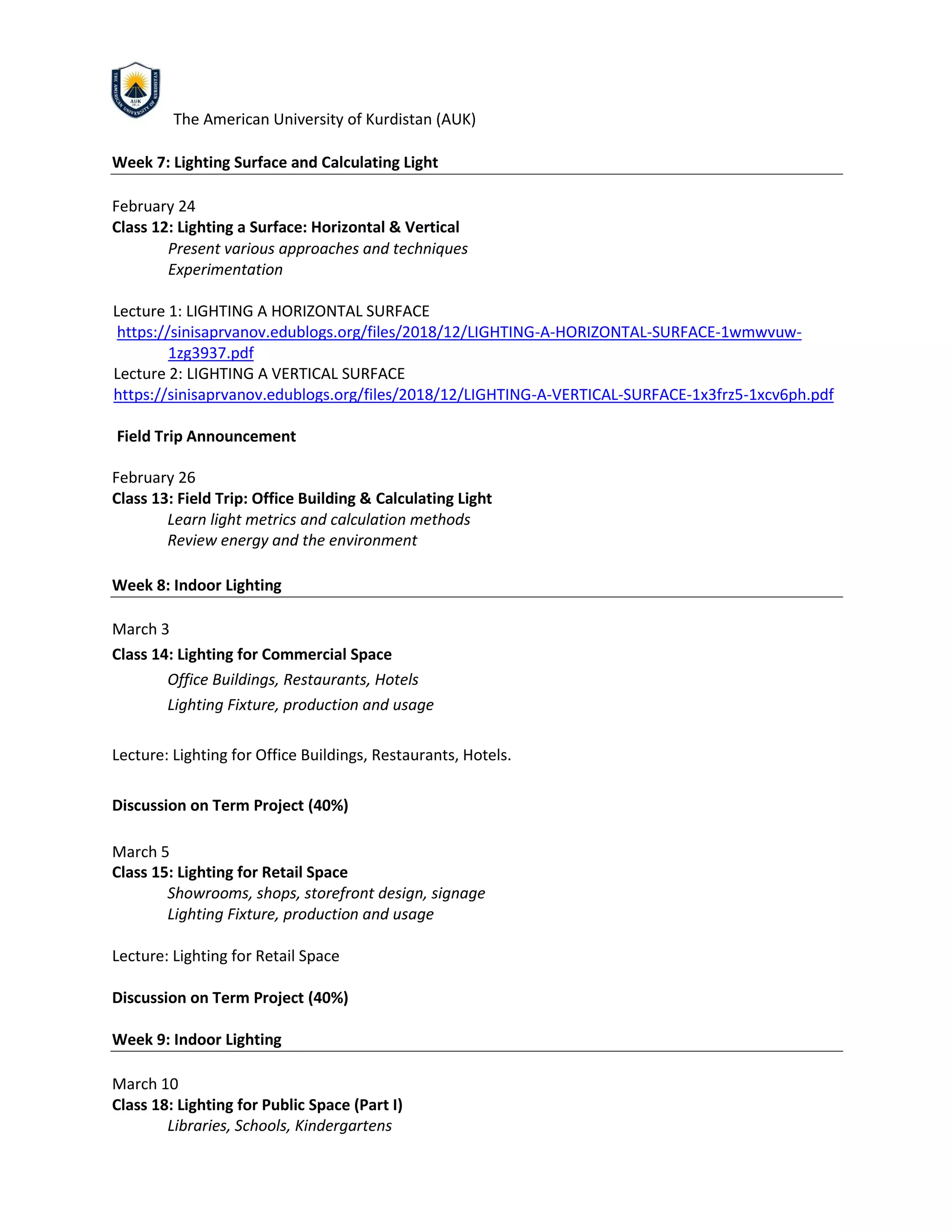 The American University of Kurdistan (AUK)
Week 7: Lighting Surface and Calculating Light
February 24
Class 12: Lighting a Surface: Horizontal & Vertical
Present various approaches and techniques
Experimentation
Lecture 1: LIGHTING A HORIZONTAL SURFACE
https://sinisaprvanov.edublogs.org/files/2018/12/LIGHTING-A-HORIZONTAL-SURFACE-1wmwvuw-
1zg3937.pdf
Lecture 2: LIGHTING A VERTICAL SURFACE
https://sinisaprvanov.edublogs.org/files/2018/12/LIGHTING-A-VERTICAL-SURFACE-1x3frz5-1xcv6ph.pdf
Field Trip Announcement
February 26
Class 13: Field Trip: Office Building & Calculating Light
Learn light metrics and calculation methods
Review energy and the environment
Week 8: Indoor Lighting
March 3
Class 14: Lighting for Commercial Space
Office Buildings, Restaurants, Hotels
Lighting Fixture, production and usage
Lecture: Lighting for Office Buildings, Restaurants, Hotels.
Discussion on Term Project (40%)
March 5
Class 15: Lighting for Retail Space
Showrooms, shops, storefront design, signage
Lighting Fixture, production and usage
Lecture: Lighting for Retail Space
Discussion on Term Project (40%)
Week 9: Indoor Lighting
March 10
Class 18: Lighting for Public Space (Part I)
Libraries, Schools, Kindergartens
 