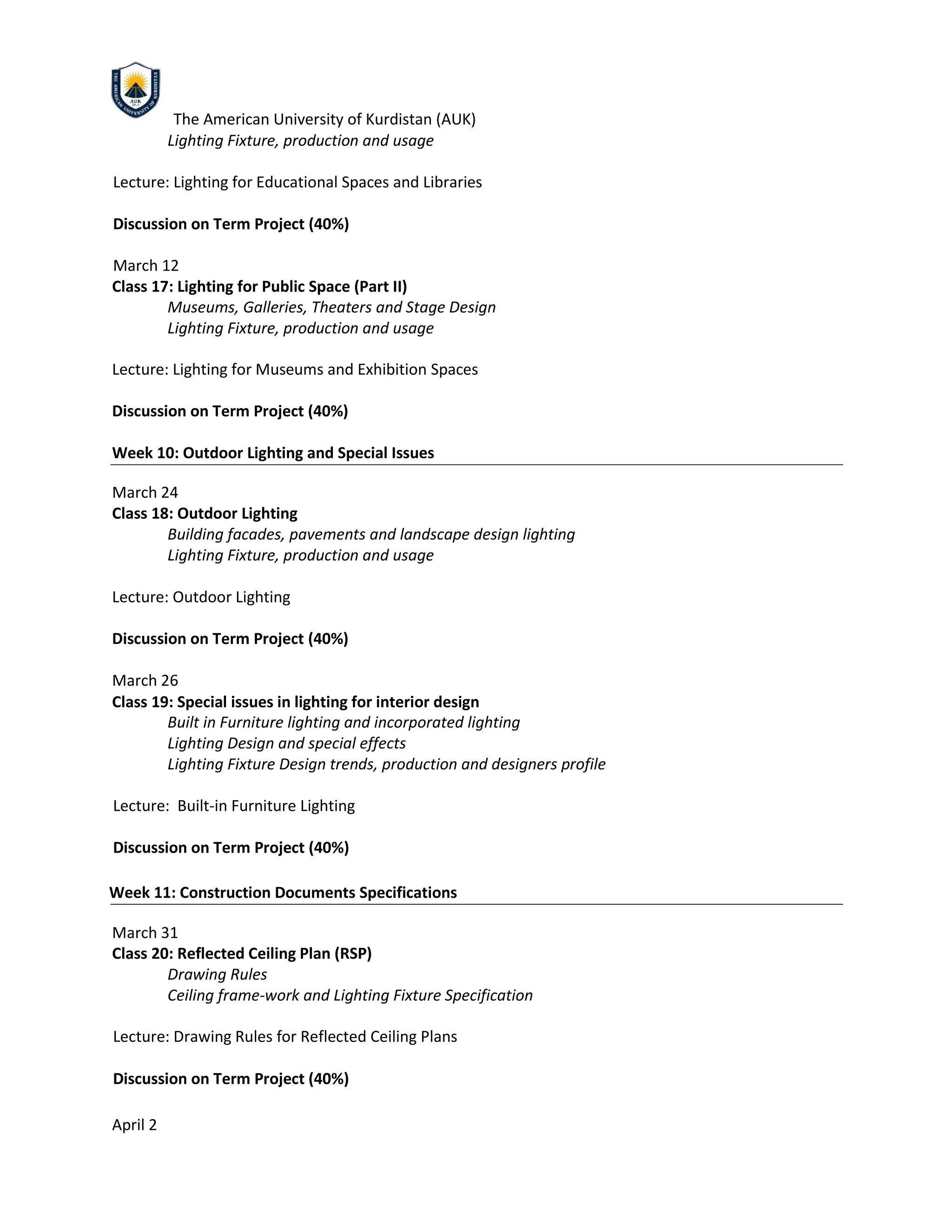 The American University of Kurdistan (AUK)
Lighting Fixture, production and usage
Lecture: Lighting for Educational Spaces and Libraries
Discussion on Term Project (40%)
March 12
Class 17: Lighting for Public Space (Part II)
Museums, Galleries, Theaters and Stage Design
Lighting Fixture, production and usage
Lecture: Lighting for Museums and Exhibition Spaces
Discussion on Term Project (40%)
Week 10: Outdoor Lighting and Special Issues
March 24
Class 18: Outdoor Lighting
Building facades, pavements and landscape design lighting
Lighting Fixture, production and usage
Lecture: Outdoor Lighting
Discussion on Term Project (40%)
March 26
Class 19: Special issues in lighting for interior design
Built in Furniture lighting and incorporated lighting
Lighting Design and special effects
Lighting Fixture Design trends, production and designers profile
Lecture: Built-in Furniture Lighting
Discussion on Term Project (40%)
Week 11: Construction Documents Specifications
March 31
Class 20: Reflected Ceiling Plan (RSP)
Drawing Rules
Ceiling frame-work and Lighting Fixture Specification
Lecture: Drawing Rules for Reflected Ceiling Plans
Discussion on Term Project (40%)
April 2
 