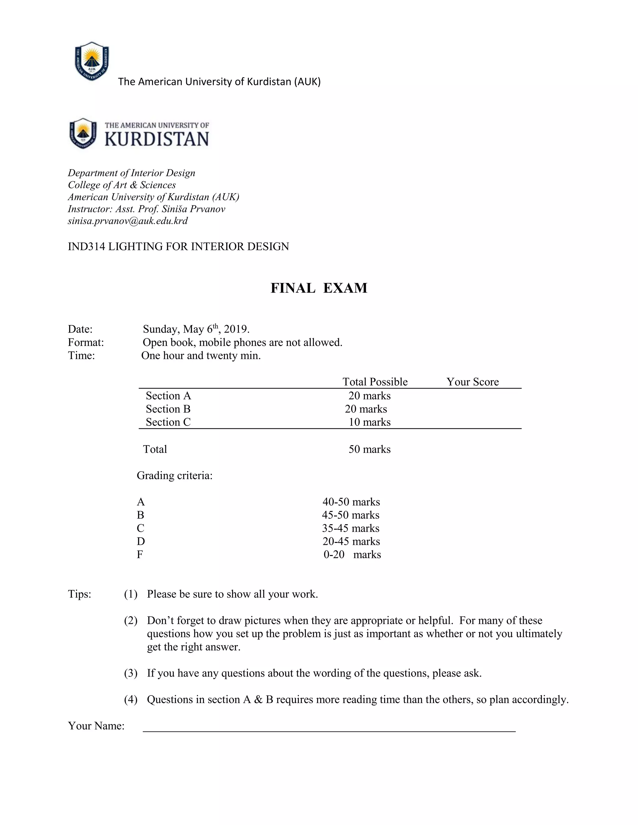 The American University of Kurdistan (AUK)
Department of Interior Design
College of Art & Sciences
American University of Kurdistan (AUK)
Instructor: Asst. Prof. Siniša Prvanov
sinisa.prvanov@auk.edu.krd
IND314 LIGHTING FOR INTERIOR DESIGN
FINAL EXAM
Date: Sunday, May 6th
, 2019.
Format: Open book, mobile phones are not allowed.
Time: One hour and twenty min.
Total Possible Your Score
Section A 20 marks
Section B 20 marks
Section C 10 marks
Total 50 marks
Grading criteria:
A 40-50 marks
B 45-50 marks
C 35-45 marks
D 20-45 marks
F 0-20 marks
Tips: (1) Please be sure to show all your work.
(2) Don’t forget to draw pictures when they are appropriate or helpful. For many of these
questions how you set up the problem is just as important as whether or not you ultimately
get the right answer.
(3) If you have any questions about the wording of the questions, please ask.
(4) Questions in section A & B requires more reading time than the others, so plan accordingly.
Your Name: _________________________________________________________________
 