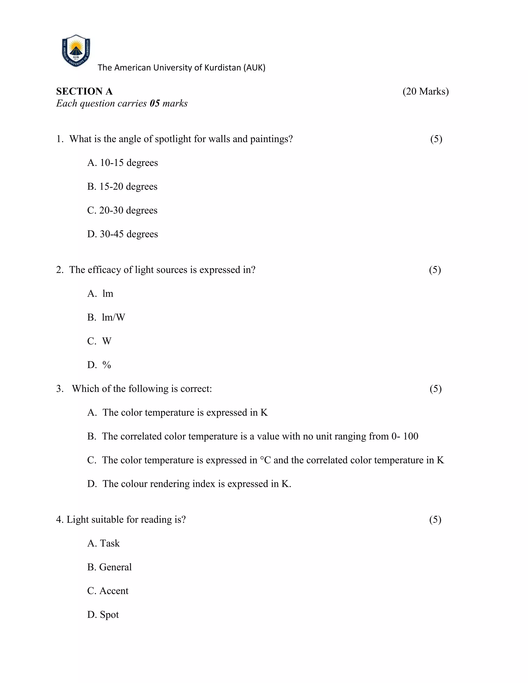 The American University of Kurdistan (AUK)
SECTION A (20 Marks)
Each question carries 05 marks
1. What is the angle of spotlight for walls and paintings? (5)
A. 10-15 degrees
B. 15-20 degrees
C. 20-30 degrees
D. 30-45 degrees
2. The efficacy of light sources is expressed in? (5)
A. lm
B. lm/W
C. W
D. %
3. Which of the following is correct: (5)
A. The color temperature is expressed in K
B. The correlated color temperature is a value with no unit ranging from 0- 100
C. The color temperature is expressed in °C and the correlated color temperature in K
D. The colour rendering index is expressed in K.
4. Light suitable for reading is? (5)
A. Task
B. General
C. Accent
D. Spot
 