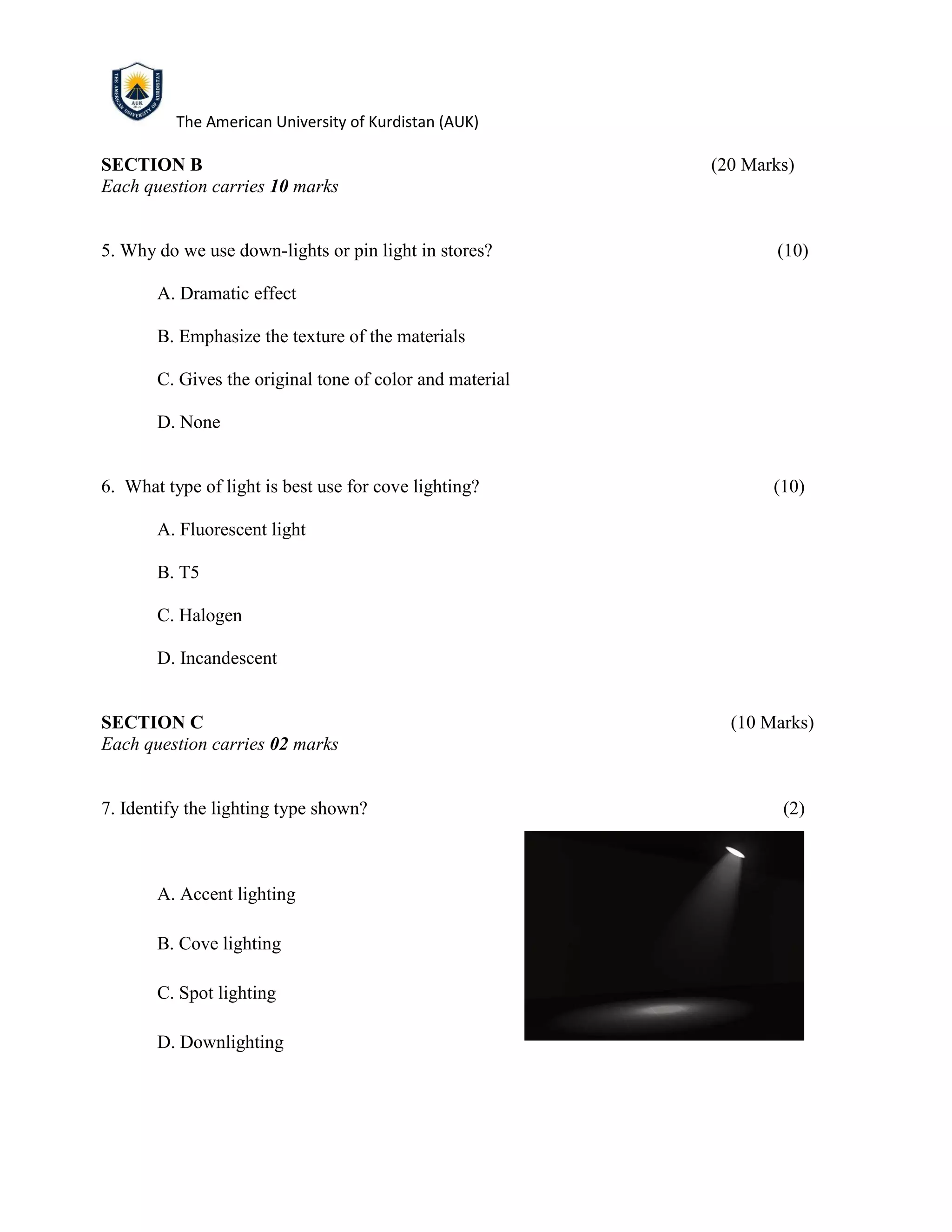 The American University of Kurdistan (AUK)
SECTION B (20 Marks)
Each question carries 10 marks
5. Why do we use down-lights or pin light in stores? (10)
A. Dramatic effect
B. Emphasize the texture of the materials
C. Gives the original tone of color and material
D. None
6. What type of light is best use for cove lighting? (10)
A. Fluorescent light
B. T5
C. Halogen
D. Incandescent
SECTION C (10 Marks)
Each question carries 02 marks
7. Identify the lighting type shown? (2)
A. Accent lighting
B. Cove lighting
C. Spot lighting
D. Downlighting
 