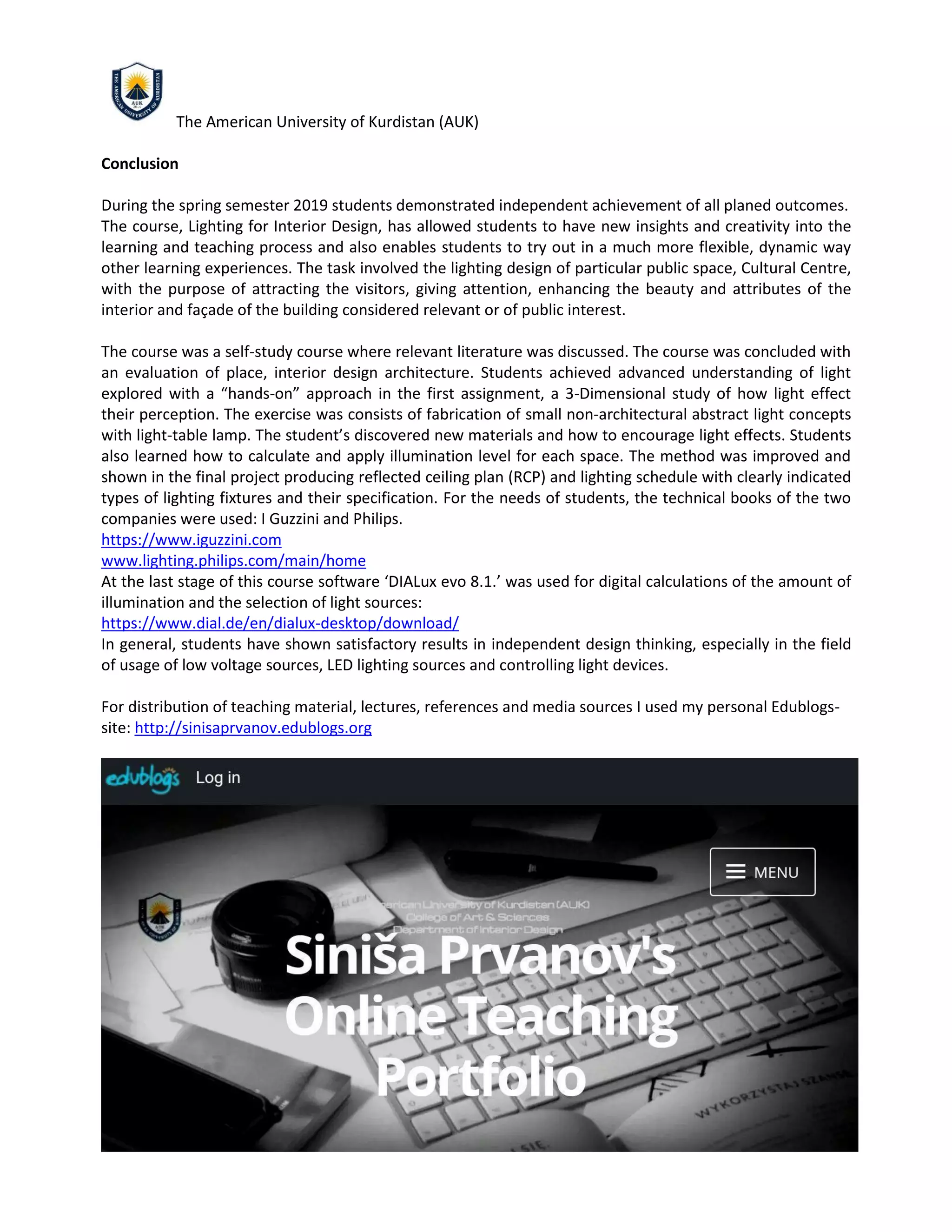 The American University of Kurdistan (AUK)
Conclusion
During the spring semester 2019 students demonstrated independent achievement of all planed outcomes.
The course, Lighting for Interior Design, has allowed students to have new insights and creativity into the
learning and teaching process and also enables students to try out in a much more flexible, dynamic way
other learning experiences. The task involved the lighting design of particular public space, Cultural Centre,
with the purpose of attracting the visitors, giving attention, enhancing the beauty and attributes of the
interior and façade of the building considered relevant or of public interest.
The course was a self-study course where relevant literature was discussed. The course was concluded with
an evaluation of place, interior design architecture. Students achieved advanced understanding of light
explored with a “hands-on” approach in the first assignment, a 3-Dimensional study of how light effect
their perception. The exercise was consists of fabrication of small non-architectural abstract light concepts
with light-table lamp. The student’s discovered new materials and how to encourage light effects. Students
also learned how to calculate and apply illumination level for each space. The method was improved and
shown in the final project producing reflected ceiling plan (RCP) and lighting schedule with clearly indicated
types of lighting fixtures and their specification. For the needs of students, the technical books of the two
companies were used: I Guzzini and Philips.
https://www.iguzzini.com
www.lighting.philips.com/main/home
At the last stage of this course software ‘DIALux evo 8.1.’ was used for digital calculations of the amount of
illumination and the selection of light sources:
https://www.dial.de/en/dialux-desktop/download/
In general, students have shown satisfactory results in independent design thinking, especially in the field
of usage of low voltage sources, LED lighting sources and controlling light devices.
For distribution of teaching material, lectures, references and media sources I used my personal Edublogs-
site: http://sinisaprvanov.edublogs.org
 