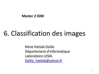 Master 2 IDM



6. Classification des images
       Mme Hattab Dalila
       Département d’informatique
       Laboratoire LESIA
       Dalila_hattab@yahoo.fr

                                    1
 