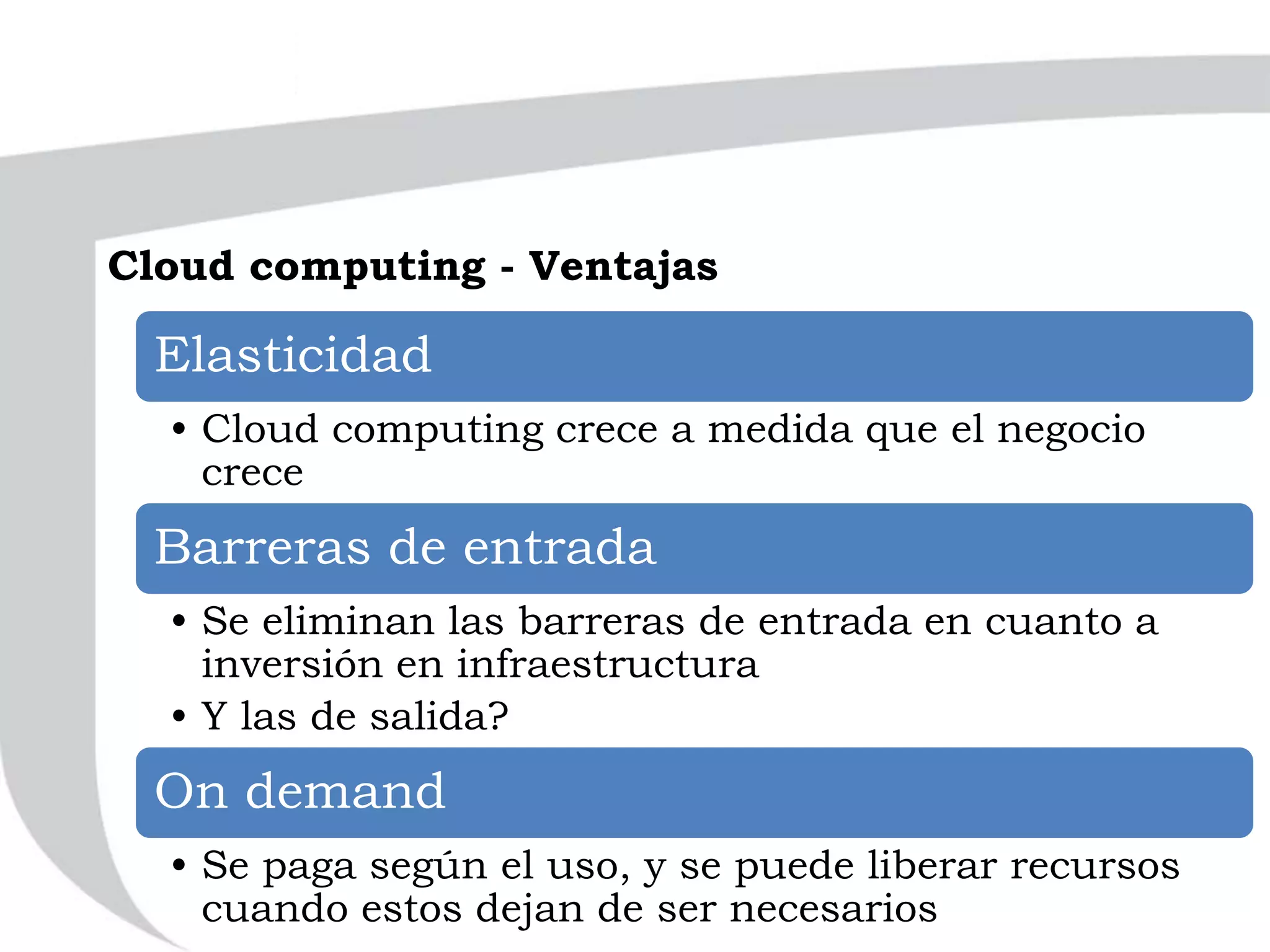 Cloud computing - Ventajas
Elasticidad
• Cloud computing crece a medida que el negocio
crece
Barreras de entrada
• Se eliminan las barreras de entrada en cuanto a
inversión en infraestructura
• Y las de salida?
On demand
• Se paga según el uso, y se puede liberar recursos
cuando estos dejan de ser necesarios
 