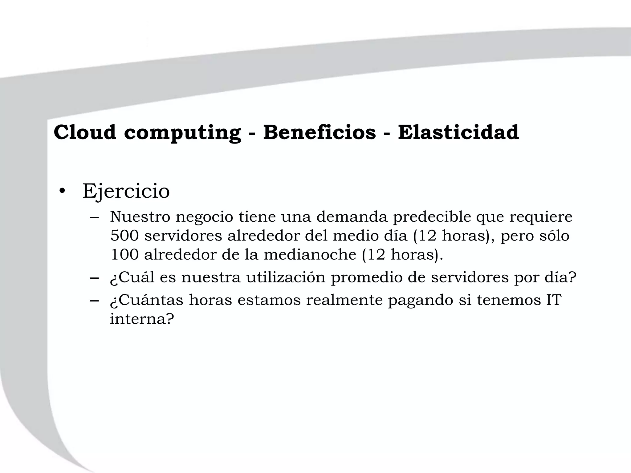 Cloud computing - Beneficios - Elasticidad
• Ejercicio
– Nuestro negocio tiene una demanda predecible que requiere
500 servidores alrededor del medio día (12 horas), pero sólo
100 alrededor de la medianoche (12 horas).
– ¿Cuál es nuestra utilización promedio de servidores por día?
– ¿Cuántas horas estamos realmente pagando si tenemos IT
interna?
 