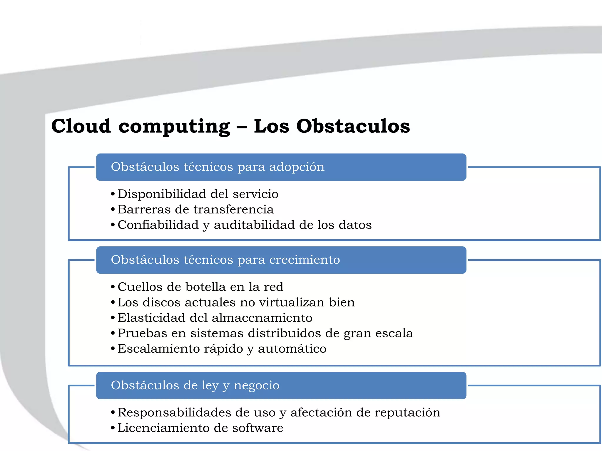 •Disponibilidad del servicio
•Barreras de transferencia
•Confiabilidad y auditabilidad de los datos
Obstáculos técnicos para adopción
•Cuellos de botella en la red
•Los discos actuales no virtualizan bien
•Elasticidad del almacenamiento
•Pruebas en sistemas distribuidos de gran escala
•Escalamiento rápido y automático
Obstáculos técnicos para crecimiento
•Responsabilidades de uso y afectación de reputación
•Licenciamiento de software
Obstáculos de ley y negocio
Cloud computing – Los Obstaculos
 