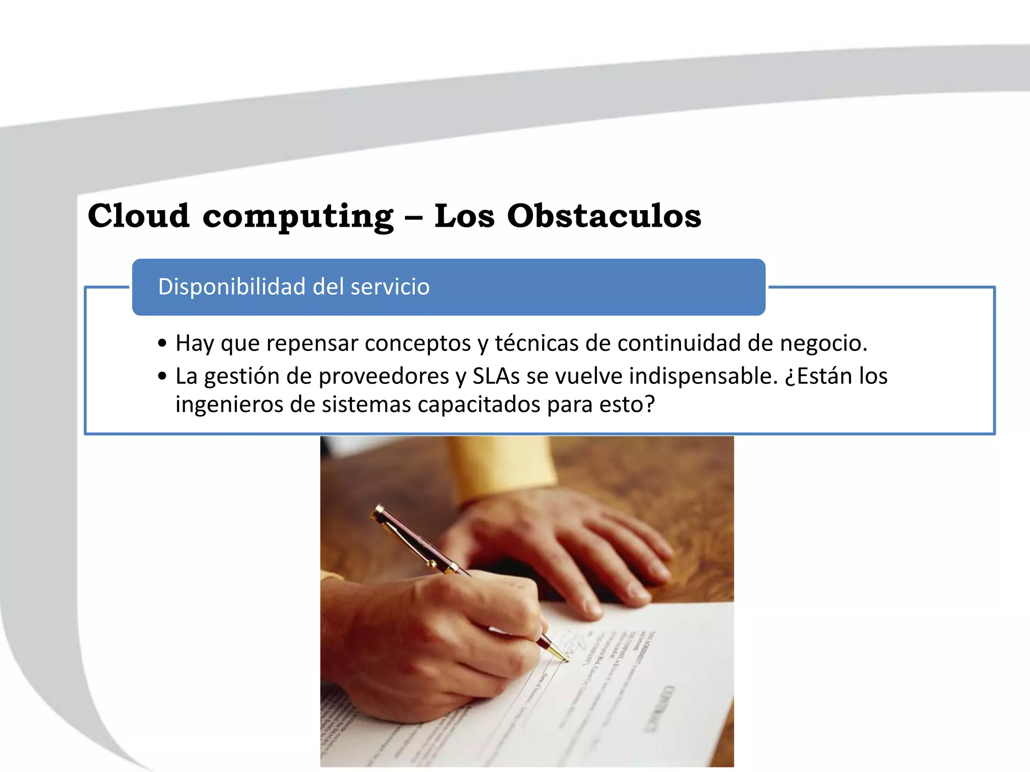 • Hay que repensar conceptos y técnicas de continuidad de negocio.
• La gestión de proveedores y SLAs se vuelve indispensable. ¿Están los
ingenieros de sistemas capacitados para esto?
Disponibilidad del servicio
Cloud computing – Los Obstaculos
 
