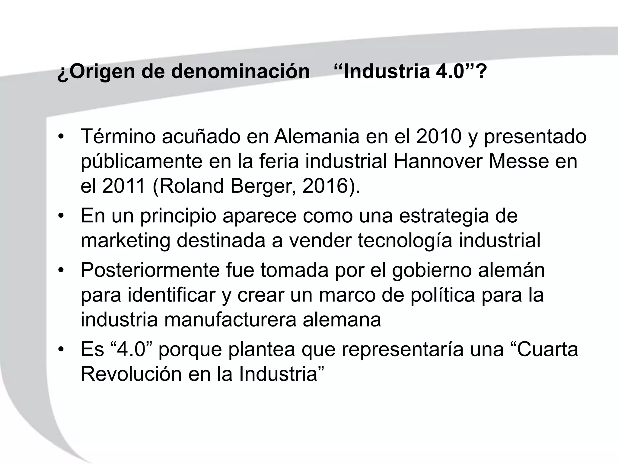 ¿Origen de denominación “Industria 4.0”?
• Término acuñado en Alemania en el 2010 y presentado
públicamente en la feria industrial Hannover Messe en
el 2011 (Roland Berger, 2016).
• En un principio aparece como una estrategia de
marketing destinada a vender tecnología industrial
• Posteriormente fue tomada por el gobierno alemán
para identificar y crear un marco de política para la
industria manufacturera alemana
• Es “4.0” porque plantea que representaría una “Cuarta
Revolución en la Industria”
 
