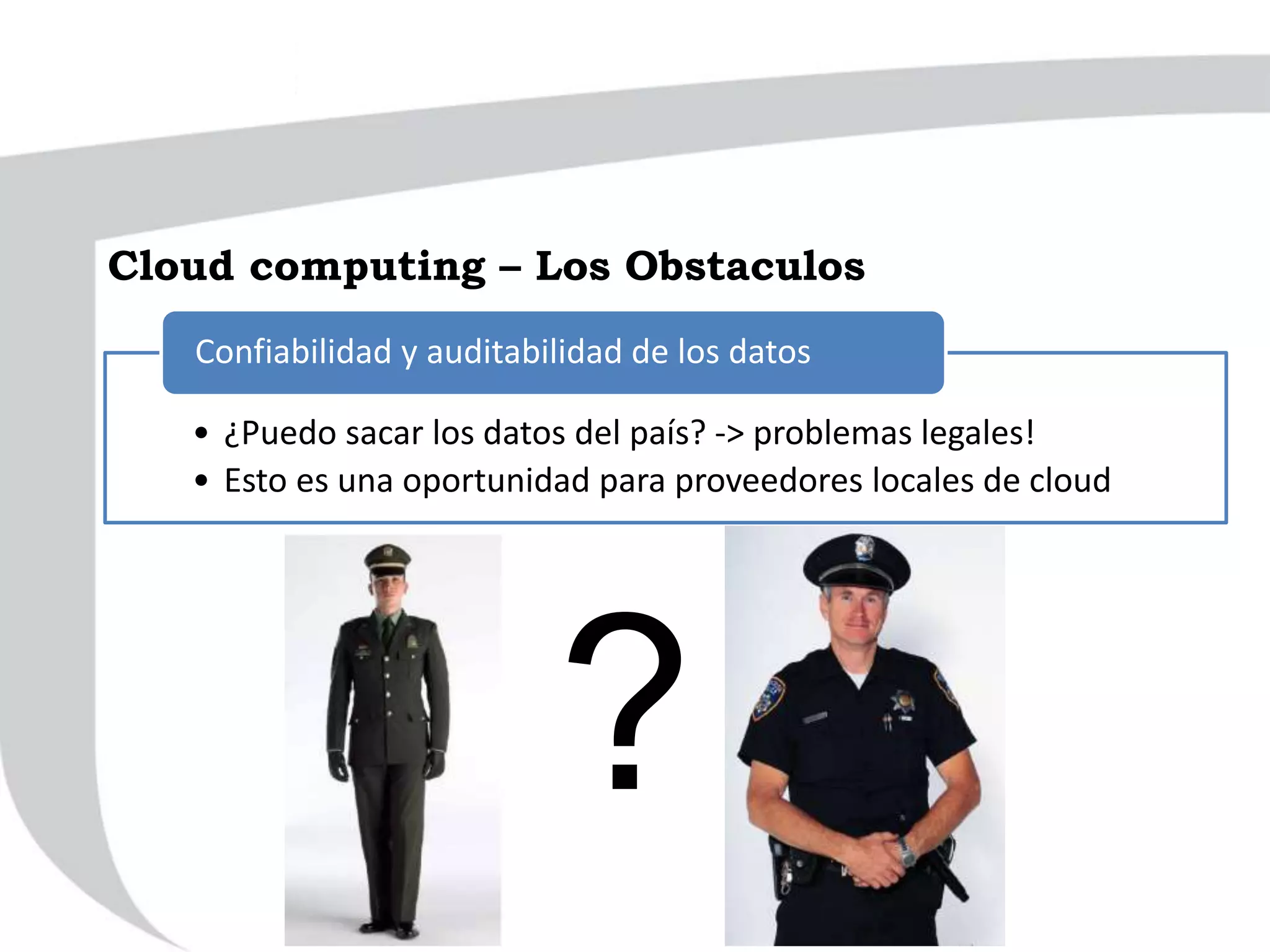 • ¿Puedo sacar los datos del país? -> problemas legales!
• Esto es una oportunidad para proveedores locales de cloud
Confiabilidad y auditabilidad de los datos
?
Cloud computing – Los Obstaculos
 