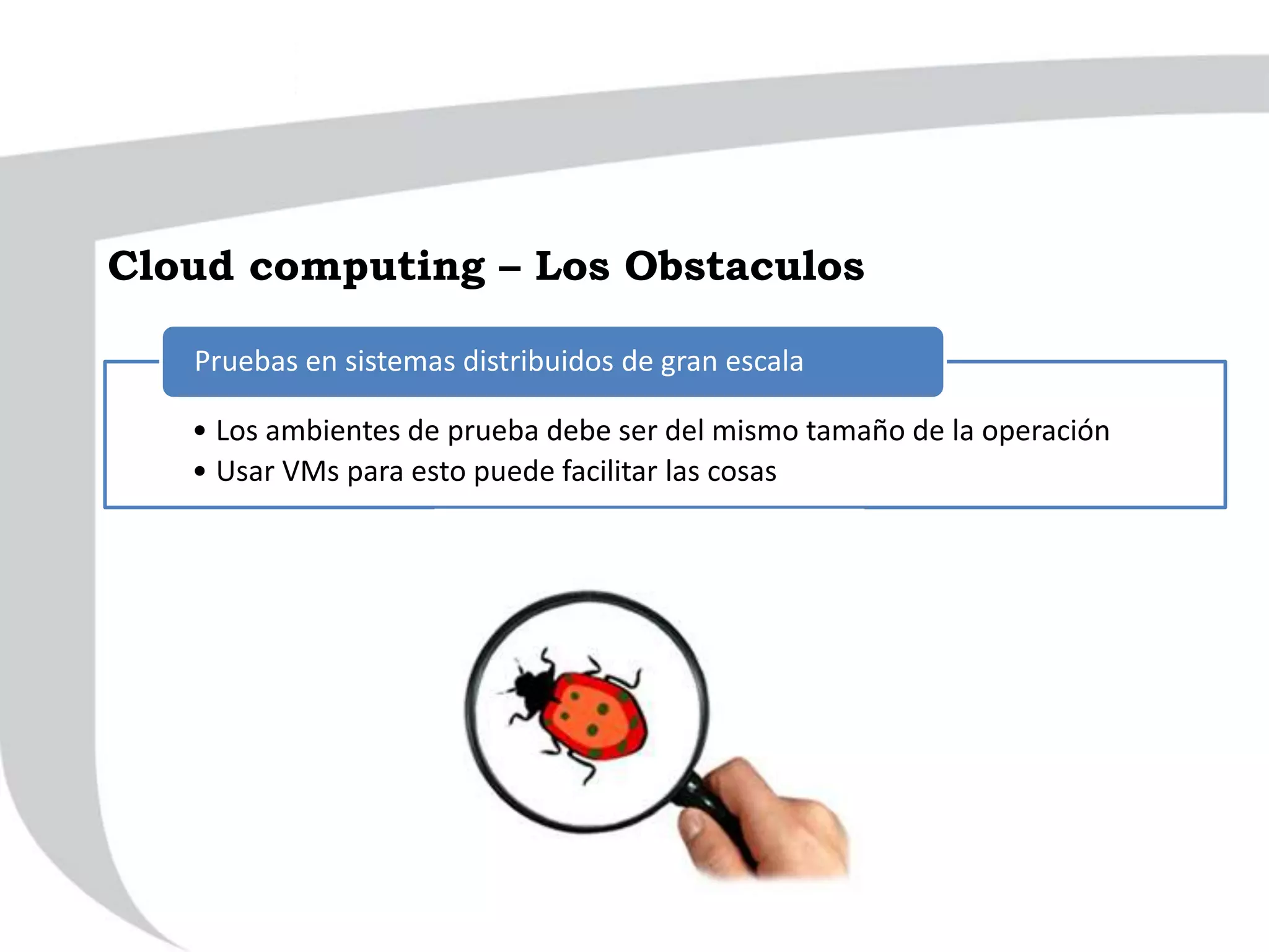 • Los ambientes de prueba debe ser del mismo tamaño de la operación
• Usar VMs para esto puede facilitar las cosas
Pruebas en sistemas distribuidos de gran escala
Cloud computing – Los Obstaculos
 