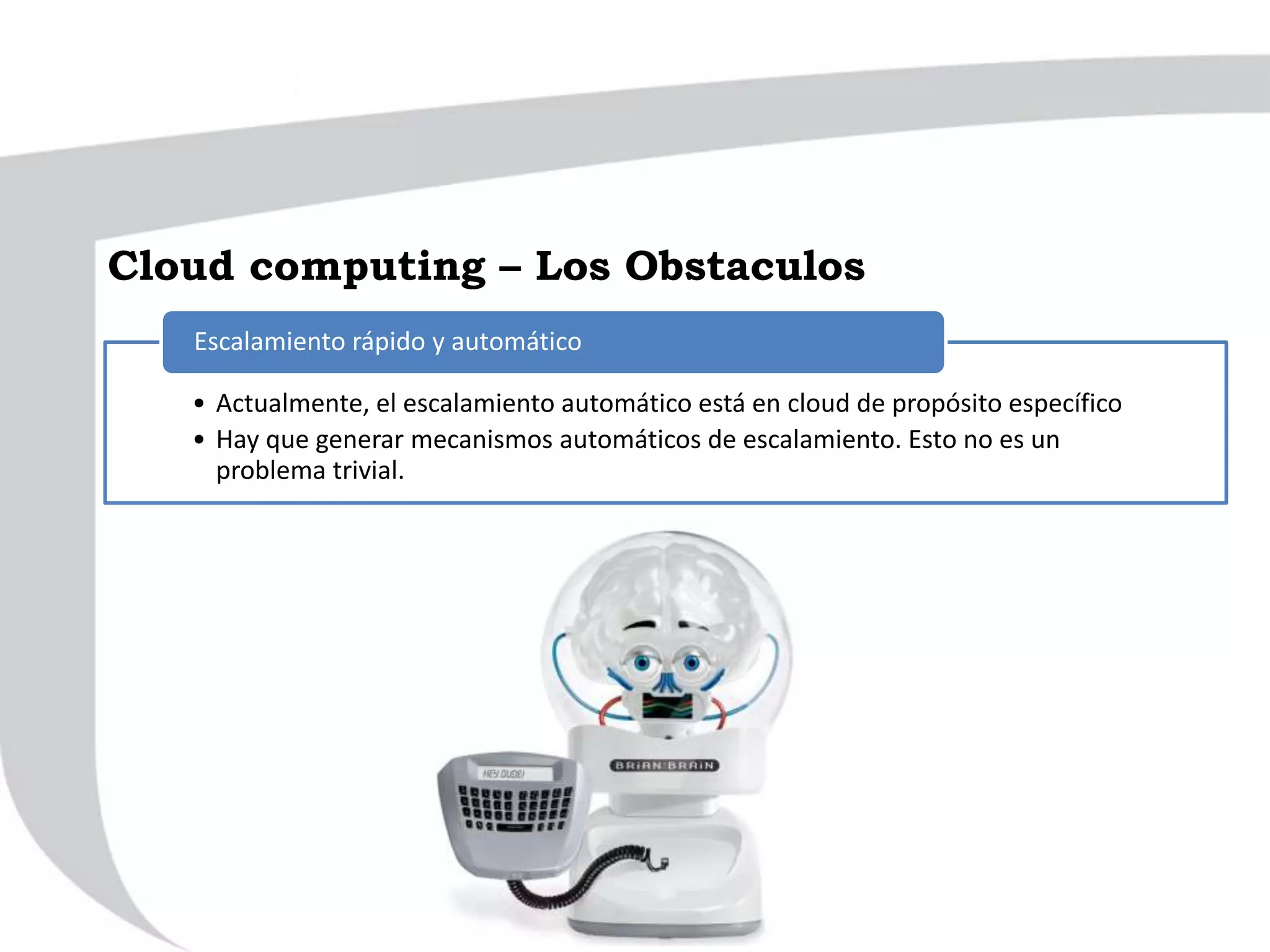 • Actualmente, el escalamiento automático está en cloud de propósito específico
• Hay que generar mecanismos automáticos de escalamiento. Esto no es un
problema trivial.
Escalamiento rápido y automático
Cloud computing – Los Obstaculos
 