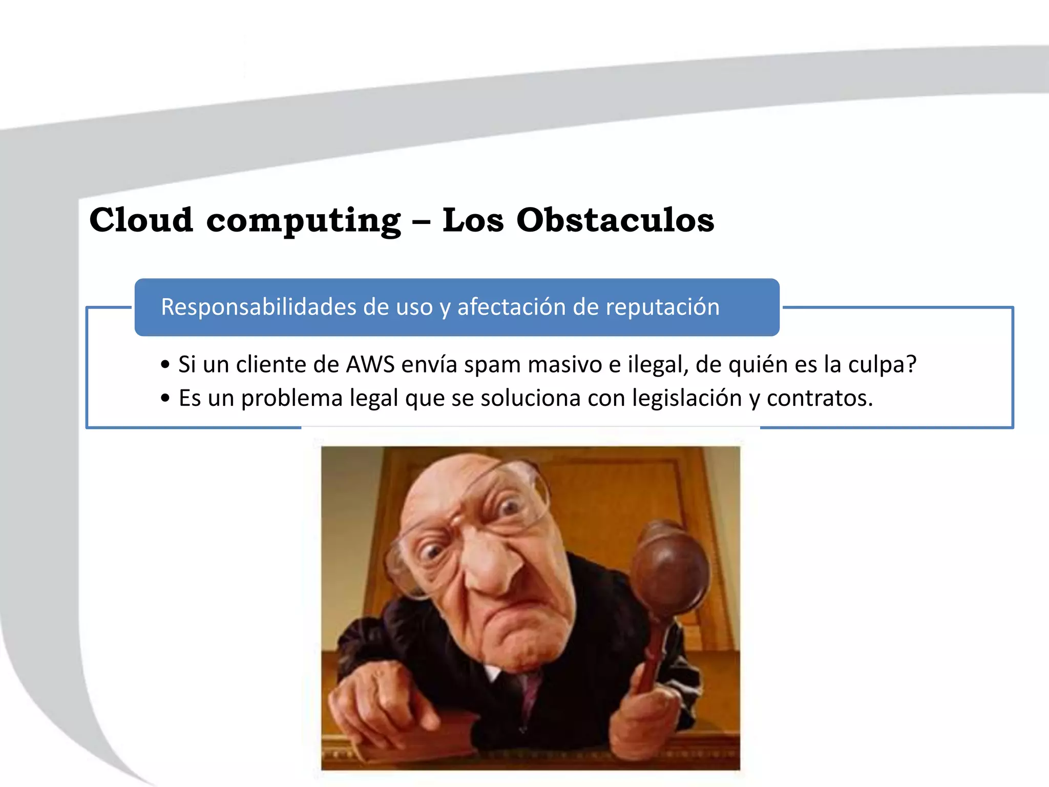 • Si un cliente de AWS envía spam masivo e ilegal, de quién es la culpa?
• Es un problema legal que se soluciona con legislación y contratos.
Responsabilidades de uso y afectación de reputación
Cloud computing – Los Obstaculos
 