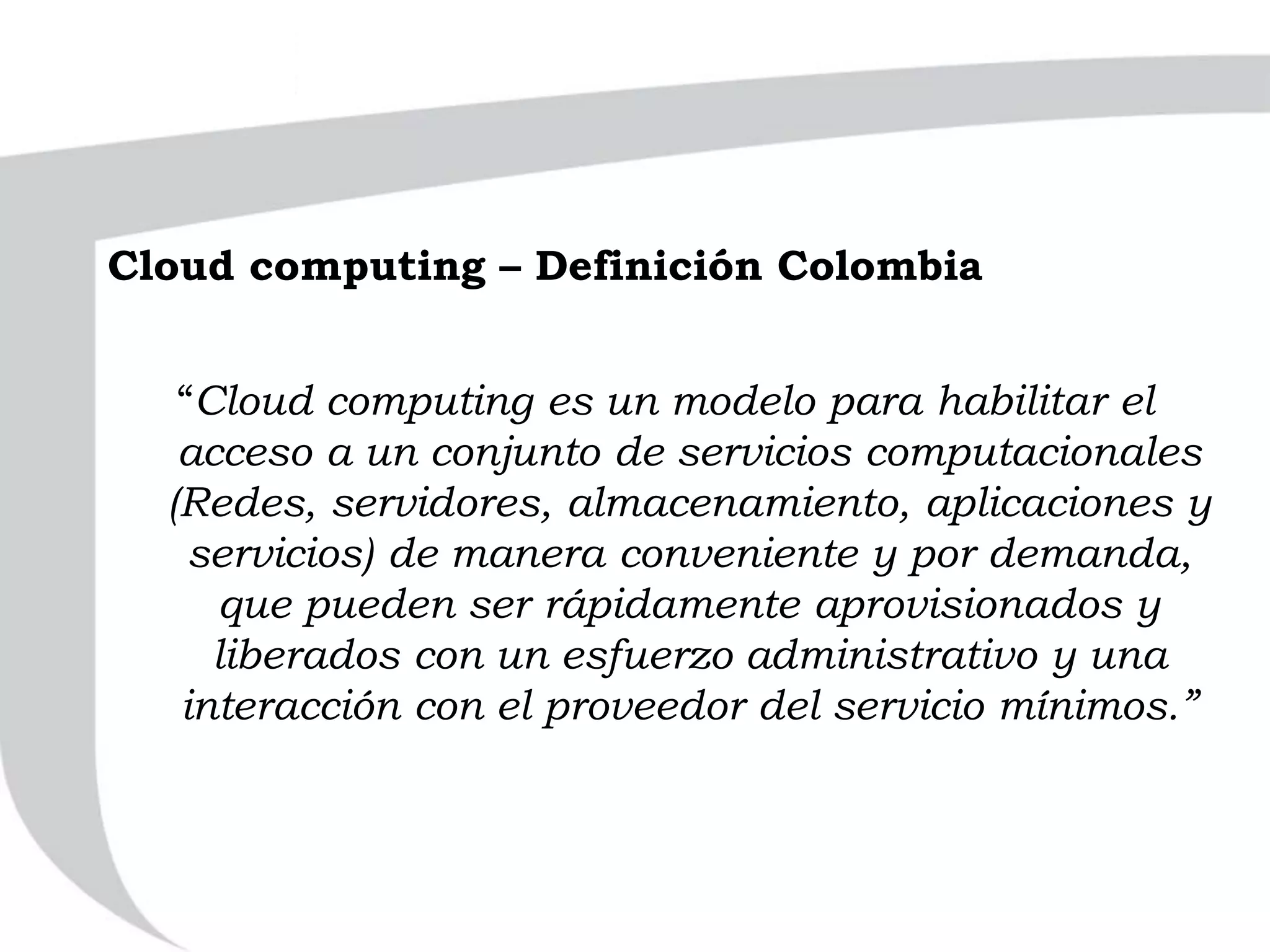 “Cloud computing es un modelo para habilitar el
acceso a un conjunto de servicios computacionales
(Redes, servidores, almacenamiento, aplicaciones y
servicios) de manera conveniente y por demanda,
que pueden ser rápidamente aprovisionados y
liberados con un esfuerzo administrativo y una
interacción con el proveedor del servicio mínimos.”
Cloud computing – Definición Colombia
 
