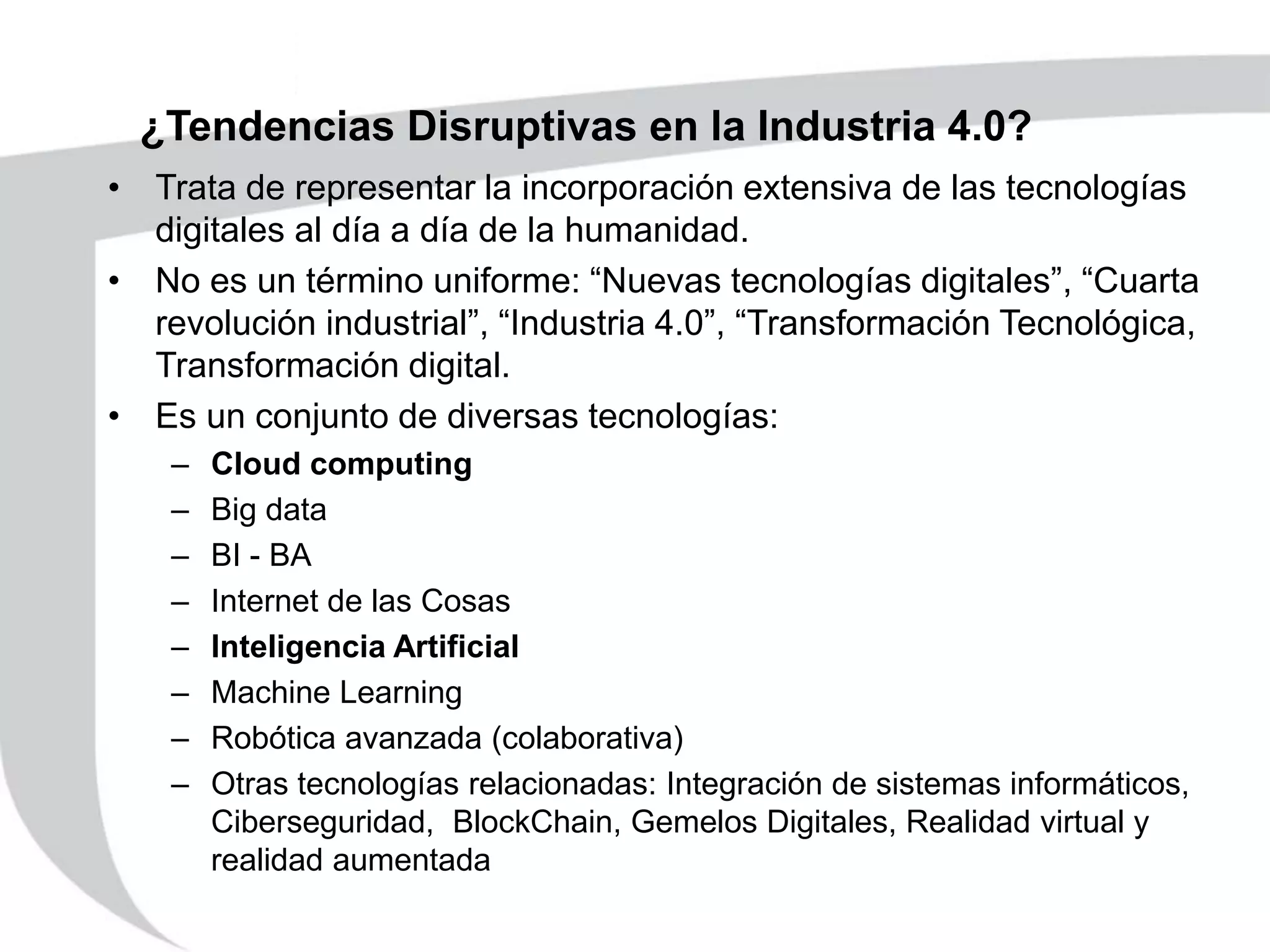 ¿Tendencias Disruptivas en la Industria 4.0?
• Trata de representar la incorporación extensiva de las tecnologías
digitales al día a día de la humanidad.
• No es un término uniforme: “Nuevas tecnologías digitales”, “Cuarta
revolución industrial”, “Industria 4.0”, “Transformación Tecnológica,
Transformación digital.
• Es un conjunto de diversas tecnologías:
– Cloud computing
– Big data
– BI - BA
– Internet de las Cosas
– Inteligencia Artificial
– Machine Learning
– Robótica avanzada (colaborativa)
– Otras tecnologías relacionadas: Integración de sistemas informáticos,
Ciberseguridad, BlockChain, Gemelos Digitales, Realidad virtual y
realidad aumentada
 