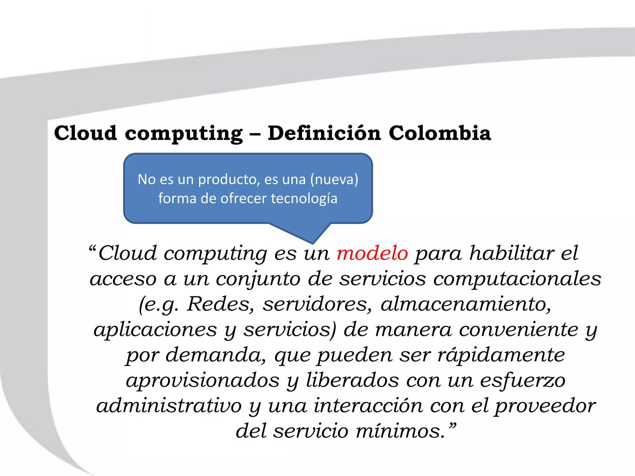 “Cloud computing es un modelo para habilitar el
acceso a un conjunto de servicios computacionales
(e.g. Redes, servidores, almacenamiento,
aplicaciones y servicios) de manera conveniente y
por demanda, que pueden ser rápidamente
aprovisionados y liberados con un esfuerzo
administrativo y una interacción con el proveedor
del servicio mínimos.”
No es un producto, es una (nueva)
forma de ofrecer tecnología
Cloud computing – Definición Colombia
 