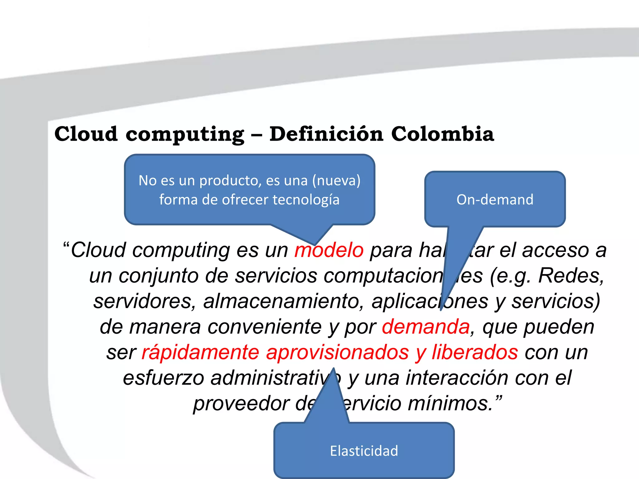 “Cloud computing es un modelo para habilitar el acceso a
un conjunto de servicios computacionales (e.g. Redes,
servidores, almacenamiento, aplicaciones y servicios)
de manera conveniente y por demanda, que pueden
ser rápidamente aprovisionados y liberados con un
esfuerzo administrativo y una interacción con el
proveedor del servicio mínimos.”
No es un producto, es una (nueva)
forma de ofrecer tecnología On-demand
Elasticidad
Cloud computing – Definición Colombia
 