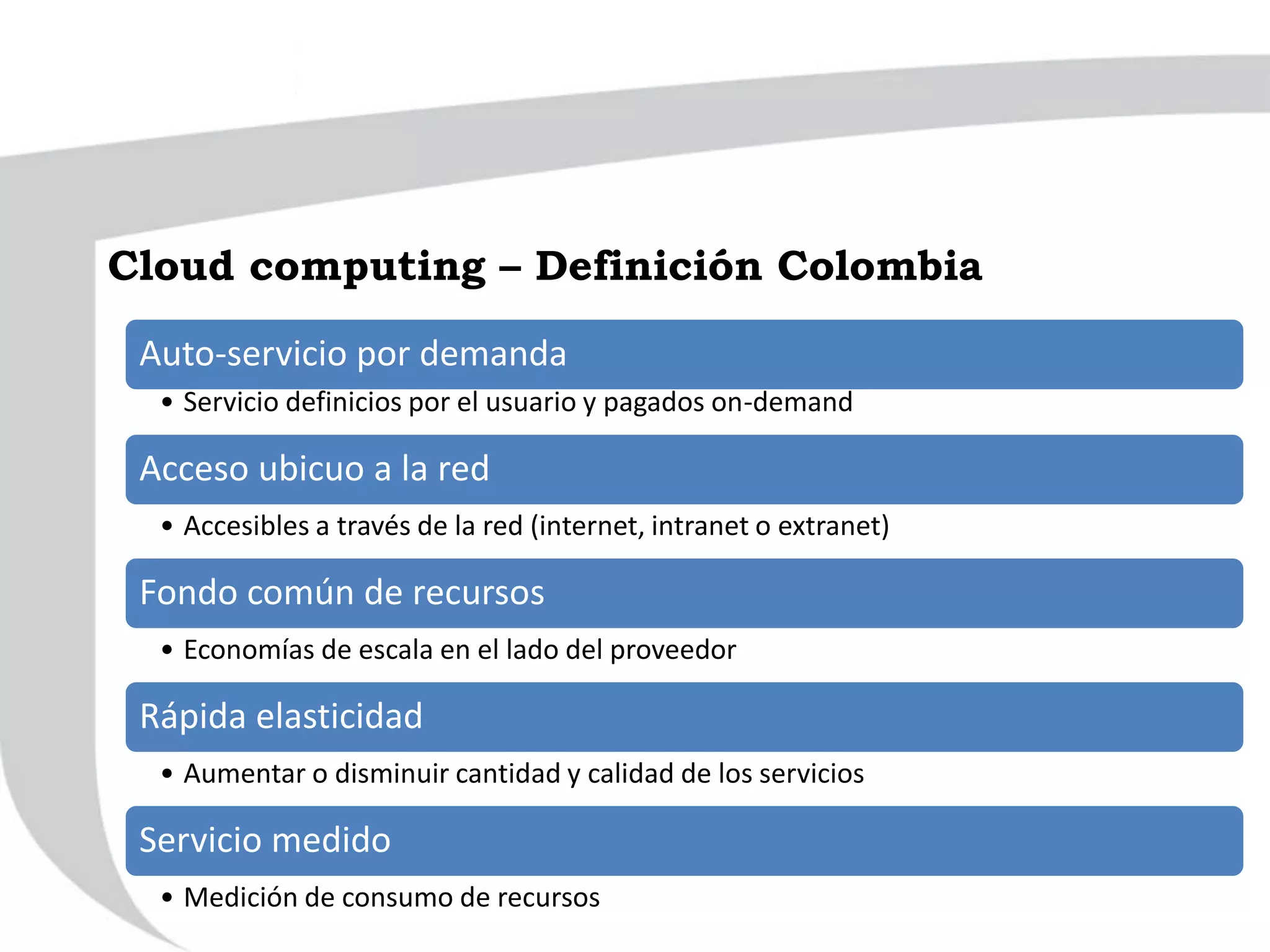 Auto-servicio por demanda
• Servicio definicios por el usuario y pagados on-demand
Acceso ubicuo a la red
• Accesibles a través de la red (internet, intranet o extranet)
Fondo común de recursos
• Economías de escala en el lado del proveedor
Rápida elasticidad
• Aumentar o disminuir cantidad y calidad de los servicios
Servicio medido
• Medición de consumo de recursos
Cloud computing – Definición Colombia
 