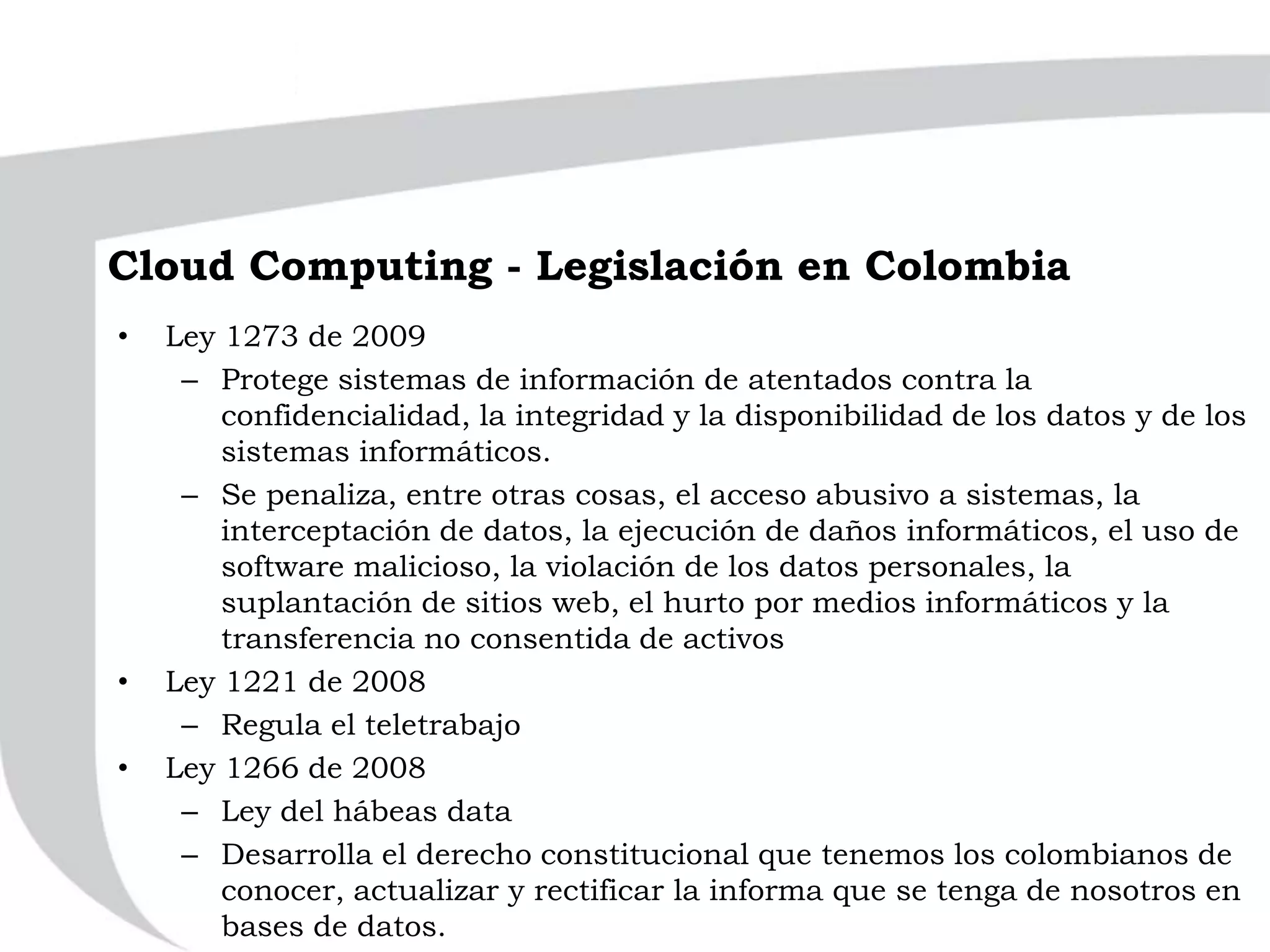 Cloud Computing - Legislación en Colombia
• Ley 1273 de 2009
– Protege sistemas de información de atentados contra la
confidencialidad, la integridad y la disponibilidad de los datos y de los
sistemas informáticos.
– Se penaliza, entre otras cosas, el acceso abusivo a sistemas, la
interceptación de datos, la ejecución de daños informáticos, el uso de
software malicioso, la violación de los datos personales, la
suplantación de sitios web, el hurto por medios informáticos y la
transferencia no consentida de activos
• Ley 1221 de 2008
– Regula el teletrabajo
• Ley 1266 de 2008
– Ley del hábeas data
– Desarrolla el derecho constitucional que tenemos los colombianos de
conocer, actualizar y rectificar la informa que se tenga de nosotros en
bases de datos.
 