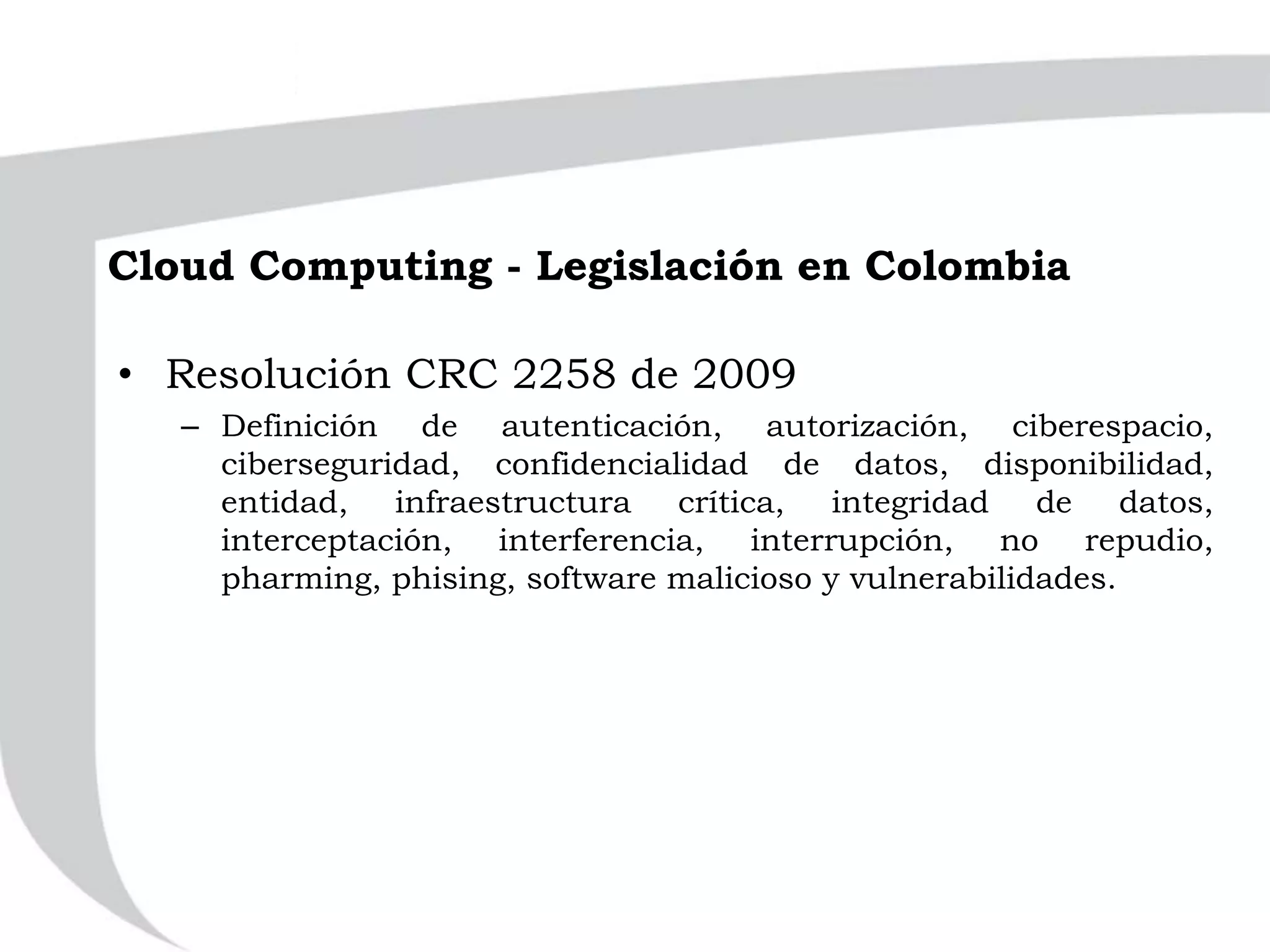 Cloud Computing - Legislación en Colombia
• Resolución CRC 2258 de 2009
– Definición de autenticación, autorización, ciberespacio,
ciberseguridad, confidencialidad de datos, disponibilidad,
entidad, infraestructura crítica, integridad de datos,
interceptación, interferencia, interrupción, no repudio,
pharming, phising, software malicioso y vulnerabilidades.
 