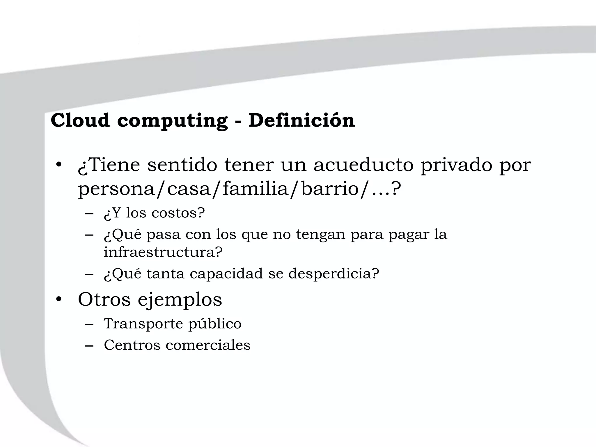 Cloud computing - Definición
• ¿Tiene sentido tener un acueducto privado por
persona/casa/familia/barrio/…?
– ¿Y los costos?
– ¿Qué pasa con los que no tengan para pagar la
infraestructura?
– ¿Qué tanta capacidad se desperdicia?
• Otros ejemplos
– Transporte público
– Centros comerciales
 