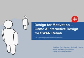 Design for Motivation –
Game & Interactive Design
for SWAN Rehab
The Final Design Persentation of IND 544




                         Yong hao. Qu – Literature Review & Purpose
                         April P. McEwan – Introduction
                         Zheng .Xu – Design Process


                                                                  1
 