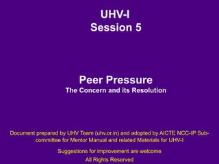 UHV-I
Session 5
Peer Pressure
The Concern and its Resolution
Document prepared by UHV Team (uhv.or.in) and adopted by AICTE NCC-IP Sub-
committee for Mentor Manual and related Materials for UHV-I
Suggestions for improvement are welcome
All Rights Reserved
 