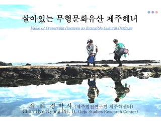 살아있는 무형문화유산 제주해녀
좌 혜 경 박 사 (제주발전연구원 제주학센터)
Choa Hye Kyung PH. D (Jeju Studies Research Center)
Value of Preserving Haenyeo as Intangible Cultural Heritage
 