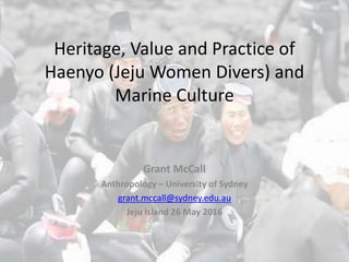 Heritage, Value and Practice of
Haenyo (Jeju Women Divers) and
Marine Culture
Grant McCall
Anthropology – University of Sydney
grant.mccall@sydney.edu.au
Jeju Island 26 May 2016
 