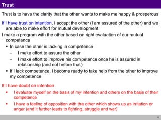 17
Trust
Trust is to have the clarity that the other wants to make me happy & prosperous
If I have trust on intention, I accept the other (I am assured of the other) and we
are able to make effort for mutual development
I make a program with the other based on right evaluation of our mutual
competence
 In case the other is lacking in competence
 I make effort to assure the other
 I make effort to improve his competence once he is assured in
relationship (and not before that)
 If I lack competence, I become ready to take help from the other to improve
my competence
If I have doubt on intention
 I evaluate myself on the basis of my intention and others on the basis of their
competence
 I have a feeling of opposition with the other which shows up as irritation or
anger (and it further leads to fighting, struggle and war)
 