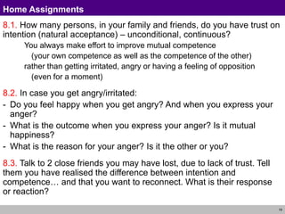 19
Home Assignments
8.1. How many persons, in your family and friends, do you have trust on
intention (natural acceptance) – unconditional, continuous?
You always make effort to improve mutual competence
(your own competence as well as the competence of the other)
rather than getting irritated, angry or having a feeling of opposition
(even for a moment)
8.2. In case you get angry/irritated:
- Do you feel happy when you get angry? And when you express your
anger?
- What is the outcome when you express your anger? Is it mutual
happiness?
- What is the reason for your anger? Is it the other or you?
8.3. Talk to 2 close friends you may have lost, due to lack of trust. Tell
them you have realised the difference between intention and
competence… and that you want to reconnect. What is their response
or reaction?
 