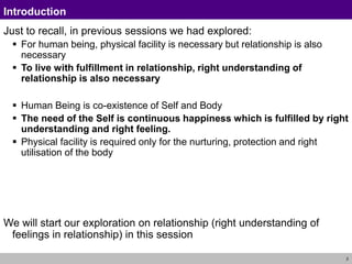 2
Introduction
Just to recall, in previous sessions we had explored:
 For human being, physical facility is necessary but relationship is also
necessary
 To live with fulfillment in relationship, right understanding of
relationship is also necessary
 Human Being is co-existence of Self and Body
 The need of the Self is continuous happiness which is fulfilled by right
understanding and right feeling.
 Physical facility is required only for the nurturing, protection and right
utilisation of the body
We will start our exploration on relationship (right understanding of
feelings in relationship) in this session
 